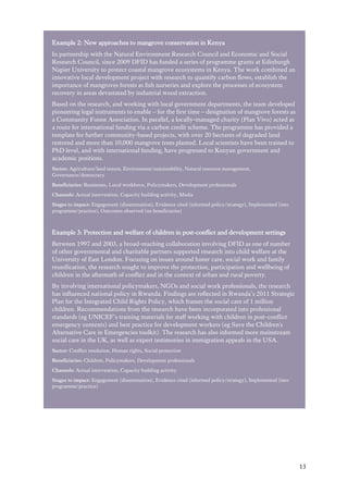 13
Example 2: New approaches to mangrove conservation in Kenya
In partnership with the Natural Environment Research Council and Economic and Social
Research Council, since 2009 DFID has funded a series of programme grants at Edinburgh
Napier University to protect coastal mangrove ecosystems in Kenya. The work combined an
innovative local development project with research to quantify carbon flows, establish the
importance of mangroves forests as fish nurseries and explore the processes of ecosystem
recovery in areas devastated by industrial wood extraction.
Based on the research, and working with local government departments, the team developed
pioneering legal instruments to enable – for the first time – designation of mangrove forests as
a Community Forest Association. In parallel, a locally-managed charity (Plan Vivo) acted as
a route for international funding via a carbon credit scheme. The programme has provided a
template for further community-based projects, with over 20 hectares of degraded land
restored and more than 10,000 mangrove trees planted. Local scientists have been trained to
PhD level, and with international funding, have progressed to Kenyan government and
academic positions.
Sector: Agriculture/land tenure, Environment/sustainability, Natural resource management,
Governance/democracy
Beneficiaries: Businesses, Local workforce, Policymakers, Development professionals
Channels: Actual intervention, Capacity building activity, Media
Stages to impact: Engagement (dissemination), Evidence cited (informed policy/strategy), Implemented (into
programme/practice), Outcomes observed (on beneficiaries)
Example 3: Protection and welfare of children in post-conflict and development settings
Between 1997 and 2003, a broad-reaching collaboration involving DFID as one of number
of other governmental and charitable partners supported research into child welfare at the
University of East London. Focusing on issues around foster care, social work and family
reunification, the research sought to improve the protection, participation and wellbeing of
children in the aftermath of conflict and in the context of urban and rural poverty.
By involving international policymakers, NGOs and social work professionals, the research
has influenced national policy in Rwanda. Findings are reflected in Rwanda’s 2011 Strategic
Plan for the Integrated Child Rights Policy, which frames the social care of 1 million
children. Recommendations from the research have been incorporated into professional
standards (eg UNICEF’s training materials for staff working with children in post-conflict
emergency contexts) and best practice for development workers (eg Save the Children's
Alternative Care in Emergencies toolkit). The research has also informed more mainstream
social care in the UK, as well as expert testimonies in immigration appeals in the USA.
Sector: Conflict resolution, Human rights, Social protection
Beneficiaries: Children, Policymakers, Development professionals
Channels: Actual intervention, Capacity building activity
Stages to impact: Engagement (dissemination), Evidence cited (informed policy/strategy), Implemented (into
programme/practice)
 