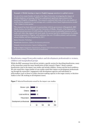14
4.6 Beneficiaries ranged from policymakers and development professionals to women,
children and marginalised groups
While the REF assessment form did not include a specific section for describing beneficiaries, many
of the researchers noted the many beneficiaries of their research. Figure 7 shows common
beneficiaries cited in the impact case studies and include children, women and the local workforce.
We also noted that a large number of case studies noted their impact on development professionals
(eg through the researchers’ engagement with development agencies and individuals) or
policymakers (such as those in a policy decision-making capacity in the target country or decision-
makers in the UK working on development issues).
Figure 7: Selected beneficiaries noted by the impact case studies
182
132
43
40
38
0 50 100 150 200
Development professionals
Policymakers
Local workforce
Children
Women / girls
Example 4: Mobile learning to improve English language practices in a global context
As one of two major funders of work at the Open University investigating the impact of
mobile telephony on learning, DFID has underpinned significant improvement in the
teaching of English in Bangladesh. The research combined field trials of low-cost models of
mobile phone equipment in rural settings and a scalable school-based implementation model
– the ‘trainer in your pocket’.
The research has been delivered via partnerships with the government of Bangladesh, BBC
Media Action, two local NGOs and the University of Dhaka. Already, it has impacted on
the educational practices of 4,690 teachers, who have access to preloaded resources such as
audio and video clips aligned with local needs. Its success has led to establishment of a similar
national programme in Nigeria, with ambitions that over 10 million primary and secondary
school children will have benefitted by 2017.
Sector: Education, Technology
Beneficiaries: Businesses, Children, Development professionals
Channels: Actual intervention, Capacity building activity
Stages to impact: Engagement (dissemination), Evidence cited (informed policy/strategy), Implemented (into
programme/practice), Outcomes observed (on beneficiaries)
 