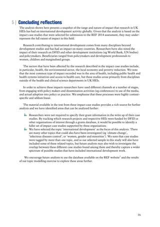 16
5 | Concluding reflections
The analysis shown here presents a snapshot of the range and nature of impact that research in UK
HEIs has had on international development activity globally. Given that the analysis is based on the
impact case studies that were selected for submission to the REF 2014 assessment, they may under-
represent the full extent of impact in this field.
Research contributing to international development comes from many disciplines beyond
development studies and has had an impact on many countries. Researchers have also noted the
impact of their research on DFID and other development institutions (eg World Bank, UN bodies)
and policymakers. Beneficiaries ranged from policymakers and development professionals to
women, children and marginalised groups.
The sectors that have been affected by the research described in the impact case studies include,
in particular, health, the environmental sector, the local economy and poverty reduction. We note
that the most common type of impact recorded was in the area of health, including public health and
health systems initiatives and access to health care, but these studies arose primarily from disciplines
outside of the health and clinical science departments in UK HEIs.
In order to achieve these impacts researchers have used different channels at a number of stages,
from engaging with policy makers and dissemination activities (eg conferences) to use of the media,
and actual adoption into policy or practice. We emphasise that these processes were highly context-
specific and seldom linear.
The material available in the text from these impact case studies provides a rich source for further
analysis and we have identified areas that can be analysed further:
Researchers were not required to specify their grant information in the write up of their case
studies. By tracking which research projects and respective HEIs were funded by DFID or
other organisations of interest through a grants database, it would be possible to identify a
fuller set of impact case studies supported by these organisations.
We have selected the topic ‘international development’ as the focus of this analysis. There
are many other topics that could also have been investigated (eg ‘climate change’,
‘infectious diseases control’, or ‘women, gender and minorities’). We note that case studies
were tagged by more than one topic, and so our selected sample in this study will also have
included some of these related topics, but future analysts may also wish to investigate the
overlap between these different case studies found among them and thereby capture a wider
spectrum of possible studies that have included international development work.
We encourage future analysts to use the database available on the REF website5
and the results
of our topic modelling exercise to explore these areas further.
 