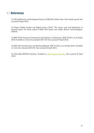 17
6 | References
[1] UK Collaborative on Development Sciences (UKCDS) website. http://www.ukcds.org.uk/ (last
accessed 30 April 2015).
[2] King’s College London and Digital Science (2015). The nature, scale and beneficiaries of
research impact: An initial analysis of REF 2014 impact case studies. Bristol, United Kingdom:
HEFCE.
[3] REF 2011b Assessment Framework and Guidance on Submissions. REF 02.2011 (as of 28 July
2014) Available at: www.ref.ac.uk/pubs/2011-02/ (last accessed 30 April 2015).
[4] REF 2012 Panel Criteria and Working Methods. REF 01.2012 (as of 28 July 2014). Available
at: www.ref.ac.uk/pubs/2012-01/ (last accessed 30 April 2015).
[5] Searchable REF2014 database. Available at: http://impact.ref.ac.uk/ (last accessed 30 April
2015).
 