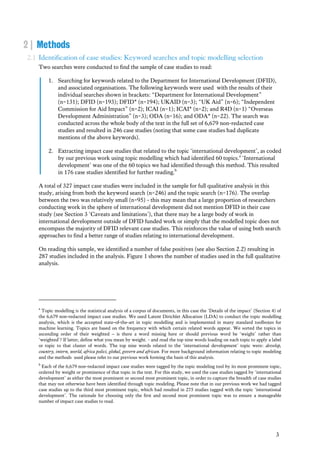 3
2 | Methods
2.1 Identification of case studies: Keyword searches and topic modelling selection
Two searches were conducted to find the sample of case studies to read:
1. Searching for keywords related to the Department for International Development (DFID),
and associated organisations. The following keywords were used with the results of their
individual searches shown in brackets: “Department for International Development”
(n=131); DFID (n=193); DFID* (n=194); UKAID (n=3); “UK Aid” (n=6); “Independent
Commission for Aid Impact” (n=2); ICAI (n=1); ICAI* (n=2); and R4D (n=1) “Overseas
Development Administration” (n=3); ODA (n=16); and ODA* (n=22). The search was
conducted across the whole body of the text in the full set of 6,679 non-redacted case
studies and resulted in 246 case studies (noting that some case studies had duplicate
mentions of the above keywords).
2. Extracting impact case studies that related to the topic ‘international development’, as coded
by our previous work using topic modelling which had identified 60 topics.a
‘International
development’ was one of the 60 topics we had identified through this method. This resulted
in 176 case studies identified for further reading.b
A total of 327 impact case studies were included in the sample for full qualitative analysis in this
study, arising from both the keyword search (n=246) and the topic search (n=176). The overlap
between the two was relatively small (n=95) - this may mean that a large proportion of researchers
conducting work in the sphere of international development did not mention DFID in their case
study (see Section 3 ‘Caveats and limitations’), that there may be a large body of work in
international development outside of DFID funded work or simply that the modelled topic does not
encompass the majority of DFID relevant case studies. This reinforces the value of using both search
approaches to find a better range of studies relating to international development.
On reading this sample, we identified a number of false positives (see also Section 2.2) resulting in
287 studies included in the analysis. Figure 1 shows the number of studies used in the full qualitative
analysis.
a
Topic modelling is the statistical analysis of a corpus of documents, in this case the ‘Details of the impact’ (Section 4) of
the 6,679 non-redacted impact case studies. We used Latent Dirichlet Allocation (LDA) to conduct the topic modelling
analysis, which is the accepted state-of-the-art in topic modelling and is implemented in many standard toolboxes for
machine learning. Topics are based on the frequency with which certain related words appear. We sorted the topics in
ascending order of their weighted – is there a word missing here or should previous word be ‘weight’ rather than
‘weighted’? If latter, define what you mean by weight. - and read the top nine words loading on each topic to apply a label
or topic to that cluster of words. The top nine words related to the ‘international development’ topic were: develop,
country, intern, world, africa polici, global, govern and african. For more background information relating to topic modeling
and the methods used please refer to our previous work forming the basis of this analysis.
b
Each of the 6,679 non-redacted impact case studies were tagged by the topic modeling tool by its most prominent topic,
ordered by weight or prominence of that topic in the text. For this study, we used the case studies tagged by ‘international
development’ as either the most prominent or second most prominent topic, in order to capture the breadth of case studies
that may not otherwise have been identified through topic modeling. Please note that in our previous work we had tagged
case studies up to the third most prominent topic, which had resulted in 275 studies tagged with the topic ‘international
development’. The rationale for choosing only the first and second most prominent topic was to ensure a manageable
number of impact case studies to read.
 