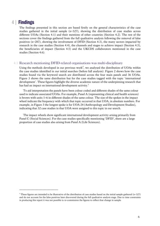 6
4 | Findings
The findings presented in this section are based firstly on the general characteristics of the case
studies gathered in the initial sample (n=327), showing the distribution of case studies across
different UOAs (Section 4.1) and their mentions of other countries (Section 4.2). The rest of the
sections cover the findings gathered from the full qualitative analysis following the removal of false
positives (n=287), showing the involvement of DFID (Section 4.3), the many sectors impacted by
research in the case studies (Section 4.4), the channels and stages to achieve impact (Section 4.5),
the beneficiaries of impact (Section 4.5) and the UKCDS collaborators mentioned in the case
studies (Section 4.6).
4.1 Research mentioning DFID-related organisations was multi-disciplinary
Using the methods developed in our previous work2
, we analysed the distribution of UOAs within
the case studies identified in our initial searches (before full analysis). Figure 2 shows how the case
studies found via the keyword search are distributed across the four main panels and 36 UOAs.
Figure 3 shows the same distribution but for the case studies tagged with the topic ‘international
development’. These figures highlight the diverse academic nature of the underpinning research that
has had an impact on international development activity.c
To aid interpretation the panels have been colour coded and different shades of the same colour
used to indicate associated UOAs. For example, Panel A (representing clinical and health sciences)
is brown with units 1–6 in different shades of the same colour. The size of the spokes in the impact
wheel indicate the frequency with which that topic occurred in that UOA, in absolute numbers. For
example, in Figure 3 the longest spoke is for UOA 24 (Anthropology and Development Studies),
indicating that 32 case studies in that UOA were assigned to this topic in our search.
The impact wheels show significant international development activity arising primarily from
Panel C (Social Sciences). For the case studies specifically mentioning ‘DFID’, there are a large
proportion of case studies also arising from Panel A (Life Sciences).
c
These figures are intended to be illustrative of the distribution of case studies based on the initial sample gathered (n=327)
and do not account for the false positives later discovered during the full qualitative analysis stage. Due to time constraints
in producing this report it was not possible to re-commission the figures to reflect that change in sample.
 