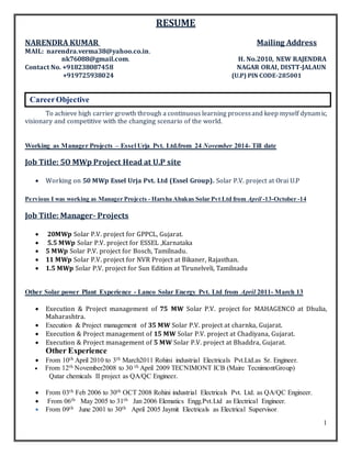 1
RESUME
NARENDRA KUMAR Mailing Address
MAIL: narendra.verma38@yahoo.co.in.
nk76088@gmail.com. H. No.2010, NEW RAJENDRA
Contact No. +918238087458 NAGAR ORAI, DISTT-JALAUN
+919725938024 (U.P) PIN CODE-285001
To achieve high carrier growth through a continuous learning processand keep myself dynamic,
visionary and competitive with the changing scenario of the world.
Working as Manager Projects – Essel Urja Pvt. Ltd.from 24 November 2014- Till date
Job Title: 5O MWp Project Head at U.P site
 Working on 50 MWp Essel Urja Pvt. Ltd (Essel Group). Solar P.V. project at Orai U.P
Pervious I was working as Manager Projects - Harsha Abakus Solar Pvt Ltd from April -13-October -14
Job Title: Manager- Projects
 20MWp Solar P.V. project for GPPCL, Gujarat.
 5.5 MWp Solar P.V. project for ESSEL ,Karnataka
 5 MWp Solar P.V. project for Bosch, Tamilnadu.
 11 MWp Solar P.V. project for NVR Project at Bikaner, Rajasthan.
 1.5 MWp Solar P.V. project for Sun Edition at Tirunelveli, Tamilnadu
Other Solar power Plant Experience - Lanco Solar Energy Pvt. Ltd from April 2011- March 13
 Execution & Project management of 75 MW Solar P.V. project for MAHAGENCO at Dhulia,
Maharashtra.
 Execution & Project management of 35 MW Solar P.V. project at charnka, Gujarat.
 Execution & Project management of 15 MW Solar P.V. project at Chadiyana, Gujarat.
 Execution & Project management of 5 MW Solar P.V. project at Bhaddra, Gujarat.
Other Experience
 From 10th April 2010 to 3th March2011 Rohini industrial Electricals Pvt.Ltd.as Sr. Engineer.
 From 12th November2008 to 30 th April 2009 TECNIMONT ICB (Maire TecnimontGroup)
Qatar chemicals II project as QA/QC Engineer.
 From 03th Feb 2006 to 30th OCT 2008 Rohini industrial Electricals Pvt. Ltd. as QA/QC Engineer.
 From 06th May 2005 to 31th Jan 2006 Elematics Engg.Pvt.Ltd as Electrical Engineer.
 From 09th June 2001 to 30th April 2005 Jaymit Electricals as Electrical Supervisor.
CareerObjective
 