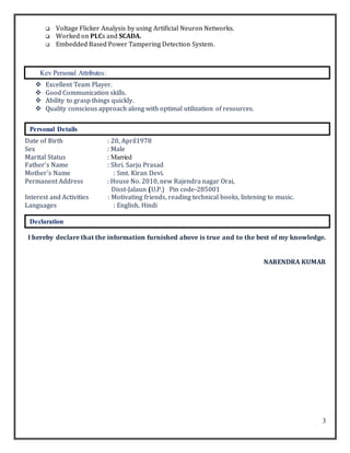 3
 Voltage Flicker Analysis by using Artificial Neuron Networks.
 Worked on PLCs and SCADA.
 Embedded Based Power Tampering Detection System.
 Excellent Team Player.
 Good Communication skills.
 Ability to grasp things quickly.
 Quality conscious approach along with optimal utilization of resources.
Date of Birth : 20, April1978
Sex : Male
Marital Status : Married
Father’s Name : Shri. Sarju Prasad
Mother’s Name : Smt. Kiran Devi.
Permanent Address : House No. 2010, new Rajendra nagar Orai,
Disst-Jalaun (U.P.) Pin code-285001
Interest and Activities : Motivating friends, reading technical books, listening to music.
Languages : English, Hindi
I hereby declare that the information furnished above is true and to the best of my knowledge.
NARENDRA KUMAR
Personal Details
Declaration
Key Personal Attributes:
 
