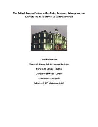 The Critical Success Factors in the Global Consumer Microprocessor 
Market: The Case of Intel vs. AMD examined 
 
 
 
Crian Padayachee 
Master of Science in International Business 
Portobello College – Dublin 
University of Wales ‐ Cardiff 
Supervisor: Shay Lynch 
Submitted: 25th
 of October 2007 
 
 
 
 
 
 
 