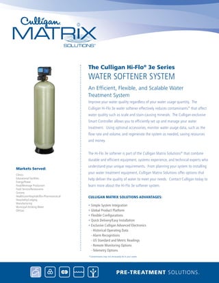 Improve your water quality regardless of your water usage quantity. The
Culligan Hi-Flo 3e water softener effectively reduces contaminants* that affect
water quality such as scale and stain-causing minerals. The Culligan-exclusive
Smart Controller allows you to efficiently set up and manage your water
treatment. Using optional accessories, monitor water usage data, such as the
flow rate and volume, and regenerate the system as needed, saving resources
and money.
The Hi-Flo 3e softener is part of the Culligan Matrix Solutions®
that combine
durable and efficient equipment, systems experience, and technical experts who
understand your unique requirements. From planning your system to installing
your water treatment equipment, Culligan Matrix Solutions offer options that
help deliver the quality of water to meet your needs. Contact Culligan today to
learn more about the Hi-Flo 3e softener system.
Culligan Matrix Solutions Advantages:
• Simple System Integration
• Global Product Platform
• Flexible Configurations
• Quick Delivery/Easy Installation
• Exclusive Culligan Advanced Electronics
- Historical Operating Data
- Alarm Recognitions
- US Standard and Metric Readings
- Remote Monitoring Options
- Telemetry Options
water softener System
The Culligan Hi-Flo®
3e Series
An Efficient, Flexible, and Scalable Water 		
Treatment System
Pre-treatment solutions.
*Contaminants may not necessarily be in your water.
Clinics
Educational Facilities
Energy/Power
Food/Beverage Production
Food Service/Restaurants
Grocery
Healthcare/Hospitals/Bio-Pharmaceutical
Hospitality/Lodging
Manufacturing
Municipal Drinking Water
Oil/Gas
Markets Served:
 