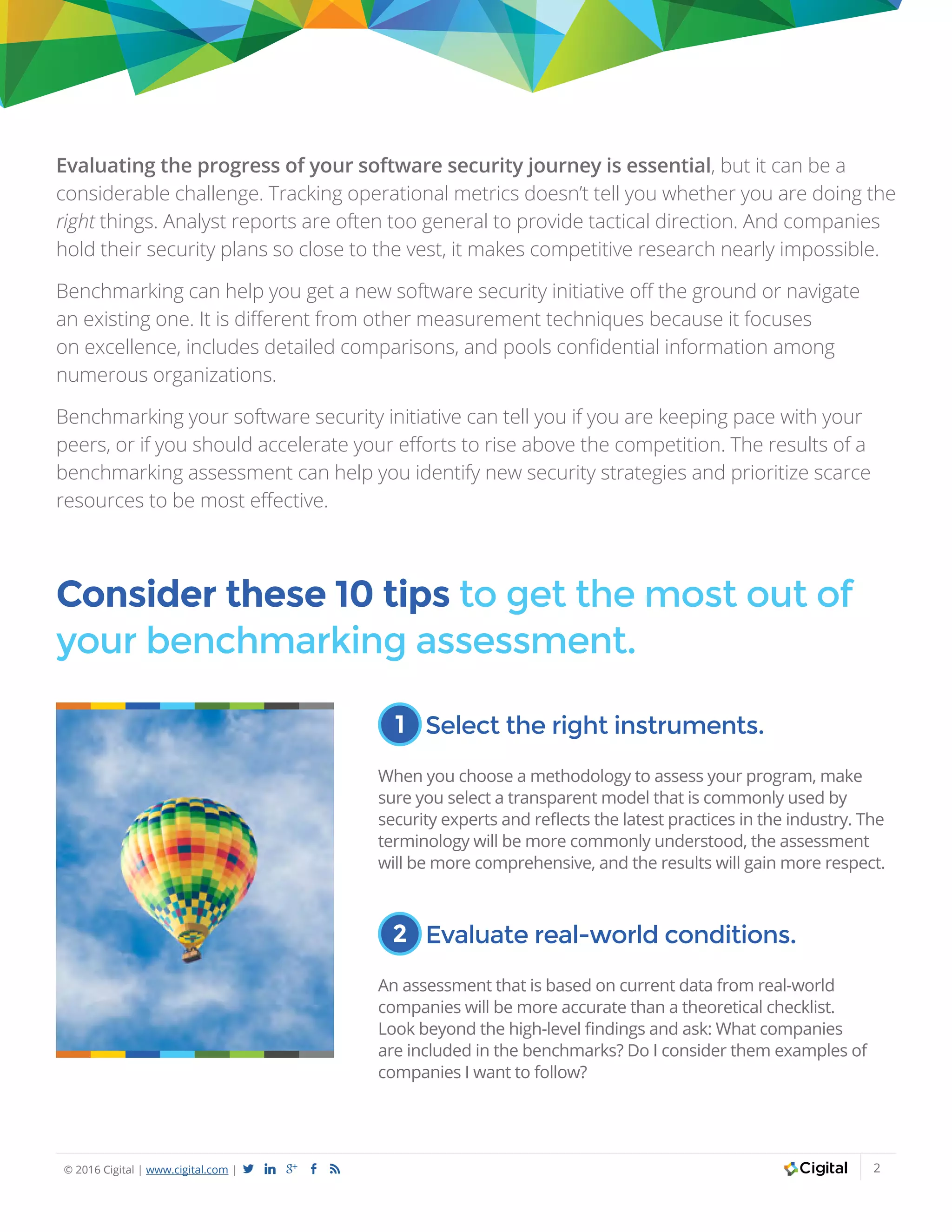 © 2016 Cigital | www.cigital.com | a j c b 2
Evaluating the progress of your software security journey is essential, but it can be a
considerable challenge. Tracking operational metrics doesn’t tell you whether you are doing the
right things. Analyst reports are often too general to provide tactical direction. And companies
hold their security plans so close to the vest, it makes competitive research nearly impossible.
Benchmarking can help you get a new software security initiative off the ground or navigate
an existing one. It is different from other measurement techniques because it focuses
on excellence, includes detailed comparisons, and pools confidential information among
numerous organizations.
Benchmarking your software security initiative can tell you if you are keeping pace with your
peers, or if you should accelerate your efforts to rise above the competition. The results of a
benchmarking assessment can help you identify new security strategies and prioritize scarce
resources to be most effective.
Consider these 10 tips to get the most out of
your benchmarking assessment.
1 Select the right instruments.
When you choose a methodology to assess your program, make
sure you select a transparent model that is commonly used by
security experts and reflects the latest practices in the industry. The
terminology will be more commonly understood, the assessment
will be more comprehensive, and the results will gain more respect.
2 Evaluate real-world conditions.
An assessment that is based on current data from real-world
companies will be more accurate than a theoretical checklist.
Look beyond the high-level findings and ask: What companies
are included in the benchmarks? Do I consider them examples of
companies I want to follow?
 