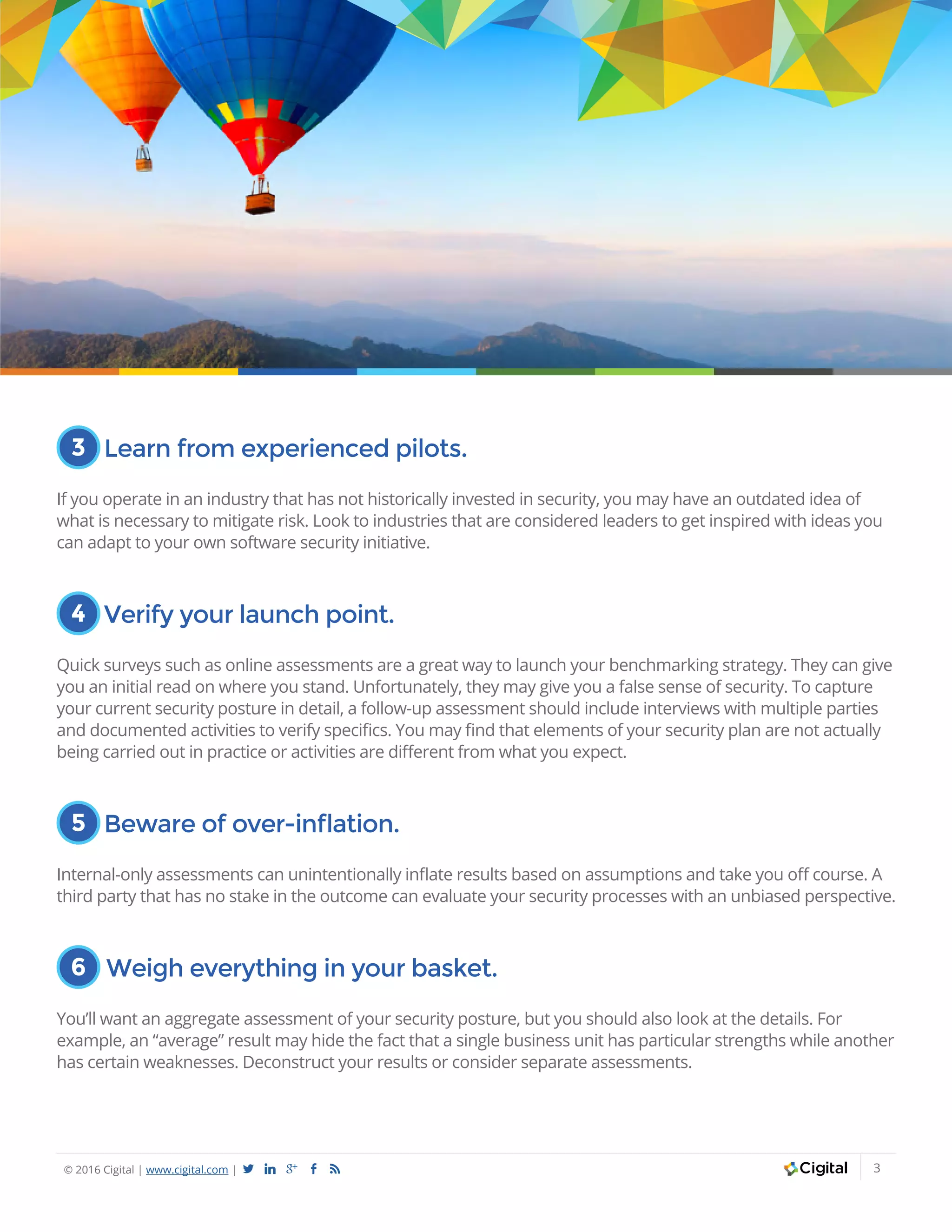 © 2016 Cigital | www.cigital.com | a j c b 3
3 Learn from experienced pilots.
If you operate in an industry that has not historically invested in security, you may have an outdated idea of
what is necessary to mitigate risk. Look to industries that are considered leaders to get inspired with ideas you
can adapt to your own software security initiative.
4 Verify your launch point.
Quick surveys such as online assessments are a great way to launch your benchmarking strategy. They can give
you an initial read on where you stand. Unfortunately, they may give you a false sense of security. To capture
your current security posture in detail, a follow-up assessment should include interviews with multiple parties
and documented activities to verify specifics. You may find that elements of your security plan are not actually
being carried out in practice or activities are different from what you expect.
5 Beware of over-inflation.
Internal-only assessments can unintentionally inflate results based on assumptions and take you off course. A
third party that has no stake in the outcome can evaluate your security processes with an unbiased perspective.
6 Weigh everything in your basket.
You’ll want an aggregate assessment of your security posture, but you should also look at the details. For
example, an “average” result may hide the fact that a single business unit has particular strengths while another
has certain weaknesses. Deconstruct your results or consider separate assessments.
 