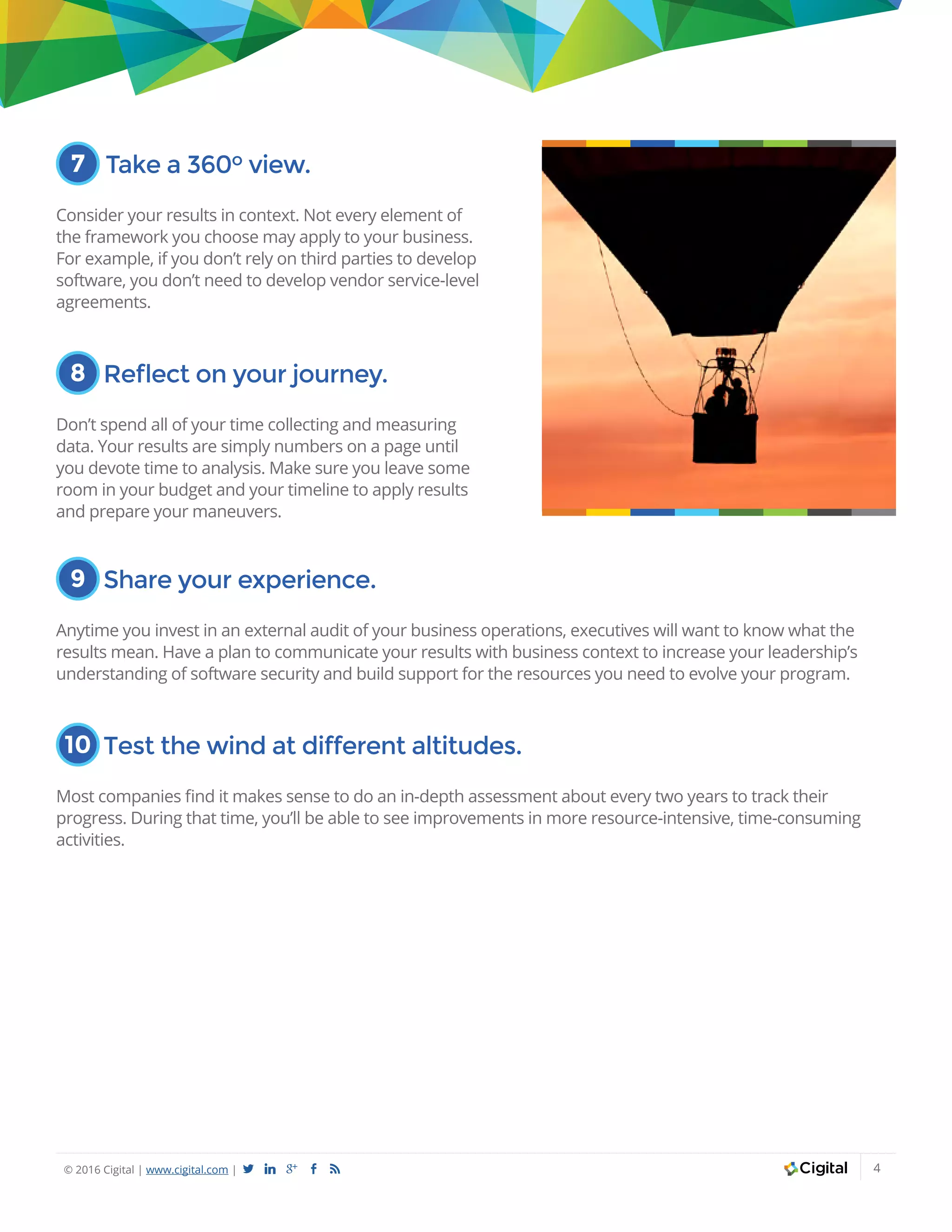 © 2016 Cigital | www.cigital.com | a j c b 4
7 Take a 360o view.
Consider your results in context. Not every element of
the framework you choose may apply to your business.
For example, if you don’t rely on third parties to develop
software, you don’t need to develop vendor service-level
agreements.
8 Reflect on your journey.
Don’t spend all of your time collecting and measuring
data. Your results are simply numbers on a page until
you devote time to analysis. Make sure you leave some
room in your budget and your timeline to apply results
and prepare your maneuvers.
9 Share your experience.
Anytime you invest in an external audit of your business operations, executives will want to know what the
results mean. Have a plan to communicate your results with business context to increase your leadership’s
understanding of software security and build support for the resources you need to evolve your program.
10 Test the wind at different altitudes.
Most companies find it makes sense to do an in-depth assessment about every two years to track their
progress. During that time, you’ll be able to see improvements in more resource-intensive, time-consuming
activities.
 