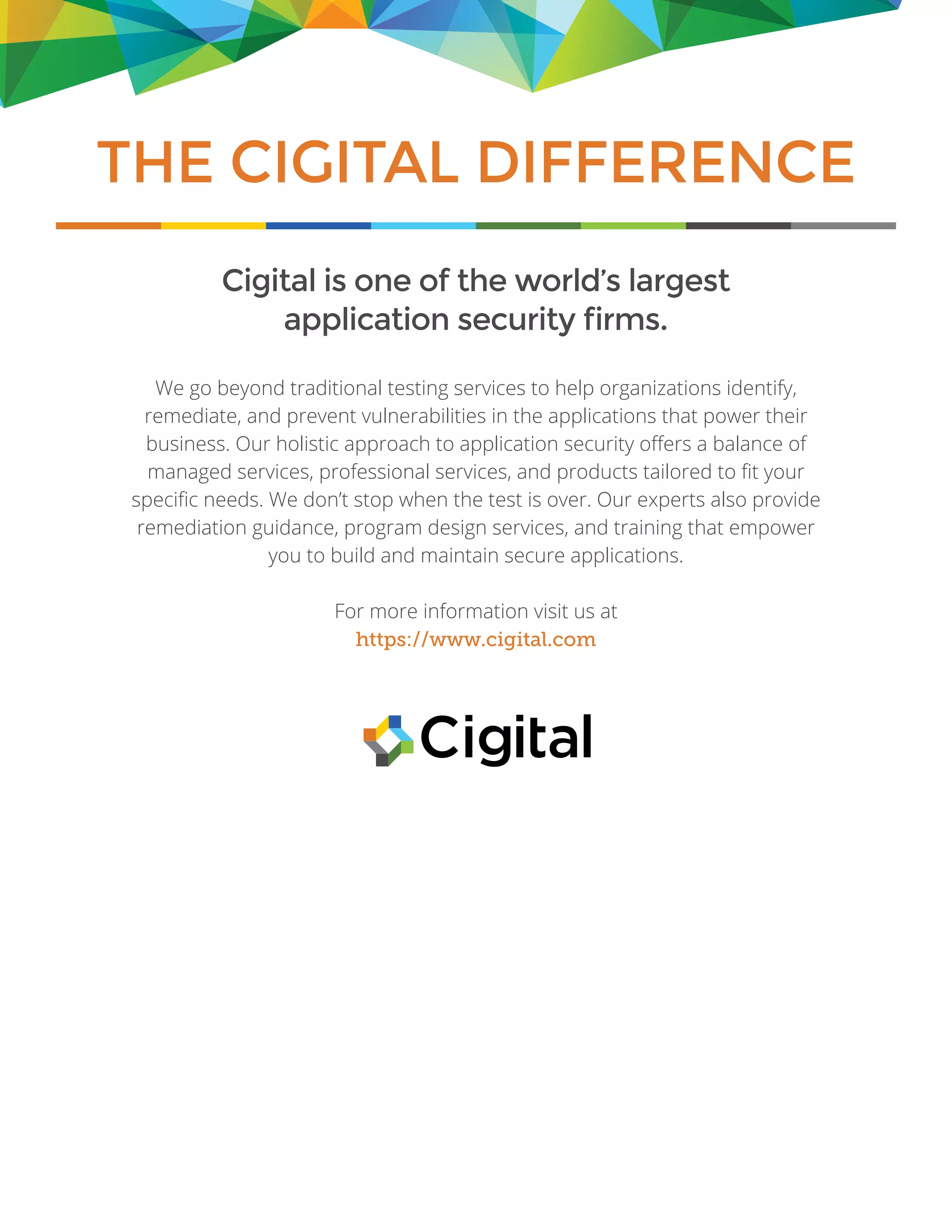 Cigital is one of the world’s largest
application security firms.
We go beyond traditional testing services to help organizations identify,
remediate, and prevent vulnerabilities in the applications that power their
business. Our holistic approach to application security offers a balance of
managed services, professional services, and products tailored to fit your
specific needs. We don’t stop when the test is over. Our experts also provide
remediation guidance, program design services, and training that empower
you to build and maintain secure applications.
For more information visit us at
https://www.cigital.com
THE CIGITAL DIFFERENCE
 