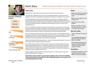PwC 1
February 2015Game of Homes - Personas
Karl’s Story “I want my life to be better, but don’t tell me what to do”
Karl’s story
When Karl was 3 years old, he was removed from his home for his own protection.
His mother was single and only 19 years old. Karl had been exposed to violence and lack of
adequate care due to her alcoholism and drug abuse and ended up in hospital on two occasions.
Karl has displayed anti-social and violent behaviour since he was 5. He frequently raided his
foster families’ stores of alcohol and money and fought with neighbours and foster families. Karl
often feels angry doesn’t really trust anyone. His behaviour made it difficult to find a permanent
home, and he has been placed in 10 different homes during his 15 years in care. Karl never
completed Year 10.
Karl is so relieved he has finally turned 18 and can finally refuse to accept what his care worker
tells him he should do and where he should live. He can make his own choices and is choosing to
be angry at the world. Karl has been told about some of his options, like one-off grants but has
found it too hard to figure out what to do and assumes he won’t get the grants anyway.
Karl’s care workers sat down with him to make a “leaving care plan” a month ago which felt like
“planning to nowhere”. Karl found talking about bank accounts, finances and paying rent and bills
boring. He does remember they mentioned something about a game that he could play, but at
that point he was more interested in just saying no to everything.
Karl become homeless after leaving state care. He spent a few ok weeks living with his mum but
was kicked out after an argument with her boyfriend.
Karl is really reluctant to listen to ‘authority’ and is doesn’t want to take the advice of his care
workers about planning his future. He struggles to really trust anyone to help him and doesn’t
think he’ll ever be able to get a job. He has a couple of friends from previous care homes he
stayed in and he tries to keep in touch with them using his phone. He doesn’t like being on the
streets and tries to stay with friends if he can.
Karl has 2 passions, Carlton football club and Hip Hop music. He likes to listen to music and
follow his football team on his phone.
Karl doesn’t want to talk to anyone about getting a job or how he is feeling
at the moment but he does like the idea of playing a game on his phone and
potentially getting free stuff
Goals
• Keep in his friends’ good books
so he can keep staying with
them
• Make his mum happier so she
will talk to him
• Get his mum into a rehab
program
• Figure out whether he could
ever get paid work in the AFL
or hip hop music industry
Key info needs
• How to download and play the
game
• The relationship between the
game and what he needs to
pay for in real life
• The relationship between the
game and what he needs for
mental and medical health
support in real life
Frustration
• Confused by needing to call his
Hanover worker for a code
before he can play the game
Complex childhood
trauma:
Violence
Alcoholism
Mental illness
Age
Trust levels
Motivation to claim
opportunities
Level of financial need
 