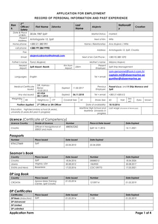 .01
APPLICATION FOR EMPLOYMENT
RECORD OF PERSONAL INFORMATION AND PAST EXPERIENCE
Ran
k
2nd
Officer/
Safety
First Name Zdravko
Last
Name
Alujevic
Nationalit
y
Croatian
Date & Place
of Birth:
30.04.1987 Split Marital Status: married
Present
Address:
Antofagaste 12, Split Next of Kin: Wife
Home phone: +385 21 380 991 Name / Relationship: Ana Alujevic / Wife
cell phone: +385 99 284 9990
Address: Antofagaste 12, Split, Croatia
Fax:
Email:
alujeviczdravko@hotmail.com
Next of kin Cell Phone : +385 95 388 1070
Father’s name Tonci Alujevic Mother’s name: Mirjana Alujevic
Nearest
Airport:
Split Airport, Resnik
Km from
Airport:
22km
Present
Employer:
Split Ship Management
Languages: English Tel + email:
ssm-personnel@ssm.t-com.hr
captain.m2@alseermarine.ae
gunther@alseermarine.ae
Medical Certificate
issued:
DR. Varinac-
Barac
10.02.2015
Expired: 11.02.2017
Previous
Employer:
Passat d.o.o. and V-Ship Monaco and
Split
Any visa issued:
US VISA
08.11.2013
Expired: 06.11.2018 Tel + email: +385 21 458 612
Weight(kg
)
85 Height(cm) 177 Coverall Size: nil Shoes Size: 43 Hair:
bro
wn
Eyes: brown
Position Applied: 2nd
Officer or 3th Officer Date of availability: 18.10.2016
Education: high/secondary school (4 years) ,
university (2 years,3rd year in progress)
Maritime High School and
Maritime University in
progress
Last wage (inclusive of leave pay):
Licence (Certificate of Competency)
Licence Country Grade of Licence Number Place & Date Issued Date Expired
Croatia
Officer in Navigational of
500GT and more
400363202 Split 14.11.2016 14.11.2021
Passports
Number Place Issued Date Issued Date Expired
076127669 Split
22.04.2010 22.04.2020
Seaman’s Book
Country Place Issued Date Issued Number Date Expired
Croatia Split 18.04.2016 00088312 18.04.2026
Liberia Virginia, USA 30.08.2012 1063950 30.08.2017
St.Kitts and Nevis Basseterre 17.03.2016 CDC109773 17.03.2021
DP Log Book
Country Place Issued Date Issued Number Date Expired
CROATIA
Apave Mare Training
Center, Split Croatia
01.05.2014
12109714 01.05.2019
DP Certificates
Certificates Place Issued Date Issued Number Date Expired
DP Basic (induction) Split 01.05.2014 1135 01.05.2019
DP Advanced
DP Limited
DP unlimited
Application Form Page 1 of 4
 