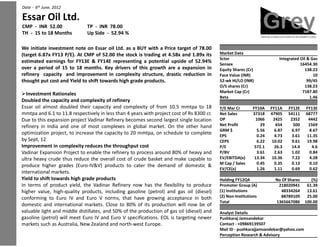Date - 6th June, 2012Date - 6th June, 2012Date - 6 June, 2012
Essar Oil Ltd.Essar Oil Ltd.Essar Oil Ltd.Essar Oil Ltd.Essar Oil Ltd.
CMP - INR 52.00 TP - INR 78.00CMP - INR 52.00 TP - INR 78.00CMP - INR 52.00 TP - INR 78.00
TH - 15 to 18 Months Up Side - 52.94 %TH - 15 to 18 Months Up Side - 52.94 %
We initiate investment note on Essar oil Ltd. as a BUY withWe initiate investment note on Essar oil Ltd. as a BUY withWe initiate investment note on Essar oil Ltd. as a BUY with
(target 6.87x FY13 P/E). At CMP of 52.00 the stock is trading(target 6.87x FY13 P/E). At CMP of 52.00 the stock is trading(target 6.87x FY13 P/E). At CMP of 52.00 the stock is trading
estimated earnings for FY13E & FY14E representing a potentialestimated earnings for FY13E & FY14E representing a potentialestimated earnings for FY13E & FY14E representing a potential
over a period of 15 to 18 months. Key drivers of this growthover a period of 15 to 18 months. Key drivers of this growth
refinery capacity and improvement in complexity structure,refinery capacity and improvement in complexity structure,refinery capacity and improvement in complexity structure,
thought put cost and Yield to shift towards high grade productsthought put cost and Yield to shift towards high grade productsthought put cost and Yield to shift towards high grade products
Investment RationalesInvestment RationalesInvestment Rationales
Doubled the capacity and complexity of refineryDoubled the capacity and complexity of refineryDoubled the capacity and complexity of refinery
Essar oil almost doubled their capacity and complexity of fromEssar oil almost doubled their capacity and complexity of fromEssar oil almost doubled their capacity and complexity of from
mmtpa and 6.1 to 11.8 respectively in less than 4 years with projectmmtpa and 6.1 to 11.8 respectively in less than 4 years with project
Due to this expansion project Vadinar Refinery becomes secondDue to this expansion project Vadinar Refinery becomes secondDue to this expansion project Vadinar Refinery becomes second
refinery in India and one of most complexes in global marketrefinery in India and one of most complexes in global marketrefinery in India and one of most complexes in global market
optimization project, to increase the capacity to 20 mmtpa, onoptimization project, to increase the capacity to 20 mmtpa, onoptimization project, to increase the capacity to 20 mmtpa, on
by Sept, 12by Sept, 12by Sept, 12
Improvement in complexity reduces the throughput costImprovement in complexity reduces the throughput costImprovement in complexity reduces the throughput cost
Vadinar Expansion Project to enable the refinery to process aroundVadinar Expansion Project to enable the refinery to process aroundVadinar Expansion Project to enable the refinery to process around
ultra heavy crude thus reduce the overall cost of crude basketultra heavy crude thus reduce the overall cost of crude basketultra heavy crude thus reduce the overall cost of crude basket
produce higher grades (Euro-IV&V) products to cater the demandproduce higher grades (Euro-IV&V) products to cater the demand
international markets.international markets.international markets.
Yield to shift towards high grade productsYield to shift towards high grade productsYield to shift towards high grade products
In terms of product yield, the Vadinar Refinery now has theIn terms of product yield, the Vadinar Refinery now has theIn terms of product yield, the Vadinar Refinery now has the
higher value, high-quality products, including gasoline (petrol)higher value, high-quality products, including gasoline (petrol)higher value, high-quality products, including gasoline (petrol)
conforming to Euro IV and Euro V norms, that have growingconforming to Euro IV and Euro V norms, that have growingconforming to Euro IV and Euro V norms, that have growing
domestic and international markets. Close to 80% of its productiondomestic and international markets. Close to 80% of its productiondomestic and international markets. Close to 80% of its production
valuable light and middle distillates, and 50% of the productionvaluable light and middle distillates, and 50% of the production
gasoline (petrol) will meet Euro IV and Euro V specifications.gasoline (petrol) will meet Euro IV and Euro V specifications.gasoline (petrol) will meet Euro IV and Euro V specifications.
markets such as Australia, New Zealand and north-west Europemarkets such as Australia, New Zealand and north-west Europemarkets such as Australia, New Zealand and north-west Europe
a Price target of 78.00a Price target of 78.00a Price target of 78.00
trading at 4.58x and 1.89x its Market Datatrading at 4.58x and 1.89x its Market Data
Sctor Integrated Oil & Gas
trading at 4.58x and 1.89x its
potential upside of 52.94%
Sctor Integrated Oil & Gas
potential upside of 52.94%
Sctor Integrated Oil & Gas
Sensex 16454.30
potential upside of 52.94%
growth are a expansion in
Sensex 16454.30
Equity Shares (Cr) 138.23growth are a expansion in
structure, drastic reduction in
Equity Shares (Cr) 138.23
structure, drastic reduction in
Equity Shares (Cr) 138.23
Face Value (INR) 10structure, drastic reduction in
products.
Face Value (INR) 10
52-wk HI/LO (INR) 99/45products. 52-wk HI/LO (INR) 99/45products. 52-wk HI/LO (INR) 99/45
O/S shares (Cr) 138.23O/S shares (Cr) 138.23O/S shares (Cr) 138.23
Market Cap (Cr) 7187.80Market Cap (Cr) 7187.80
Beta 1.46Beta 1.46Beta 1.46
from 10.5 mmtpa to 18 Y/E Mar Cr FY10A FY11A FY12E FY13Efrom 10.5 mmtpa to 18 Y/E Mar Cr FY10A FY11A FY12E FY13Efrom 10.5 mmtpa to 18
project cost of Rs 8300 cr.
Y/E Mar Cr FY10A FY11A FY12E FY13E
Net Sales 37318 47905 54111 68777project cost of Rs 8300 cr.
second largest single location
Net Sales 37318 47905 54111 68777
OP 1066 2425 2352 4442second largest single location OP 1066 2425 2352 4442second largest single location
market. On the other hand
OP 1066 2425 2352 4442
Net Profit 29 654 500 1569market. On the other hand Net Profit 29 654 500 1569market. On the other hand
on schedule to complete
Net Profit 29 654 500 1569
GRM $ 5.56 6.87 6.97 8.67
on schedule to complete
GRM $ 5.56 6.87 6.97 8.67
EPS 0.24 4.73 3.61 11.35
on schedule to complete EPS 0.24 4.73 3.61 11.35EPS 0.24 4.73 3.61 11.35
CEPS 6.22 10.02 9.61 19.98CEPS 6.22 10.02 9.61 19.98
P/E 572.1 26.3 14.4 4.6P/E 572.1 26.3 14.4 4.6
around 80% of heavy and
P/E 572.1 26.3 14.4 4.6
P/BV 3.61 2.63 1.02 0.84around 80% of heavy and P/BV 3.61 2.63 1.02 0.84around 80% of heavy and
basket and make capable to
P/BV 3.61 2.63 1.02 0.84
EV/EBITDA(x) 13.34 10.36 7.22 4.28basket and make capable to EV/EBITDA(x) 13.34 10.36 7.22 4.28
M Cap / Sales 0.45 0.35 0.13 0.10
basket and make capable to
demand of domestic & M Cap / Sales 0.45 0.35 0.13 0.10
demand of domestic & M Cap / Sales 0.45 0.35 0.13 0.10
EV/CE(x) 1.26 1.11 0.69 0.62EV/CE(x) 1.26 1.11 0.69 0.62
Holding FY12Q4 No Of Shares (%)
the flexibility to produce
Holding FY12Q4 No Of Shares (%)
Promoter Group (A) 218020941 61.39the flexibility to produce Promoter Group (A) 218020941 61.39the flexibility to produce
(petrol) and gas oil (diesel)
Promoter Group (A) 218020941 61.39
(1) Institutions 48334264 13.61(petrol) and gas oil (diesel) (1) Institutions 48334264 13.61(petrol) and gas oil (diesel)
growing acceptance in both
(1) Institutions 48334264 13.61
(2) Non-Institutions 88789109 25.00growing acceptance in both (2) Non-Institutions 88789109 25.00
Total 1365667086 100.00
growing acceptance in both
production will now be of
Total 1365667086 100.00
production will now be of
Total 1365667086 100.00
production will now be of
production of gas oil (diesel) and Analyst Detailsproduction of gas oil (diesel) and
EOL is targeting newer
Analyst Details
EOL is targeting newer
Analyst Details
Pushkaraj JamsandekarEOL is targeting newer
Europe.
Pushkaraj Jamsandekar
Contact - +09869139507Europe. Contact - +09869139507Europe. Contact - +09869139507
Mail ID - pushkarajjamsandekar@yahoo.comMail ID - pushkarajjamsandekar@yahoo.comMail ID - pushkarajjamsandekar@yahoo.com
Perception Research & AdvisoryPerception Research & Advisory
 