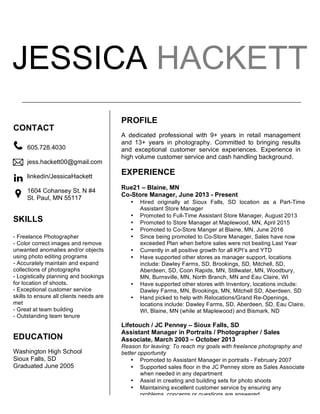 JESSICA HACKETT
EDUCATION
Washington High School
Sioux Falls, SD
Graduated June 2005
PROFILE
A dedicated professional with 9+ years in retail management
and 13+ years in photography. Committed to bringing results
and exceptional customer service experiences. Experience in
high volume customer service and cash handling background.
EXPERIENCE
Rue21 – Blaine, MN
Co-Store Manager, June 2013 - Present
• Hired originally at Sioux Falls, SD location as a Part-Time
Assistant Store Manager
• Promoted to Full-Time Assistant Store Manager, August 2013
• Promoted to Store Manager at Maplewood, MN, April 2015
• Promoted to Co-Store Manger at Blaine, MN, June 2016
• Since being promoted to Co-Store Manager, Sales have now
exceeded Plan when before sales were not beating Last Year
• Currently in all positive growth for all KPI’s and YTD
• Have supported other stores as manager support, locations
include: Dawley Farms, SD, Brookings, SD, Mitchell, SD,
Aberdeen, SD, Coon Rapids, MN, Stillwater, MN, Woodbury,
MN, Burnsville, MN, North Branch, MN and Eau Claire, WI
• Have supported other stores with Inventory, locations include:
Dawley Farms, MN, Brookings, MN, Mitchell SD, Aberdeen, SD
• Hand picked to help with Relocations/Grand Re-Openings,
locations include: Dawley Farms, SD, Aberdeen, SD, Eau Claire,
WI, Blaine, MN (while at Maplewood) and Bismark, ND
Lifetouch / JC Penney – Sioux Falls, SD
Assistant Manager in Portraits / Photographer / Sales
Associate, March 2003 – October 2013
Reason for leaving: To reach my goals with freelance photography and
better opportunity
• Promoted to Assistant Manager in portraits - February 2007
• Supported sales floor in the JC Penney store as Sales Associate
when needed in any department
• Assist in creating and building sets for photo shoots
• Maintaining excellent customer service by ensuring any
problems, concerns or questions are answered
• Responsible for planning and scheduling bookings
605.728.4030
jess.hackett00@gmail.com
linkedin/JessicaHackett
1604 Cohansey St. N #4
St. Paul, MN 55117
	
  
	
  
	
  
CONTACT
SKILLS
- Freelance Photographer
- Color correct images and remove
unwanted anomalies and/or objects
using photo editing programs
- Accurately maintain and expand
collections of photographs
- Logistically planning and bookings
for location of shoots.
- Exceptional customer service
skills to ensure all clients needs are
met
- Great at team building
- Outstanding team tenure
 
