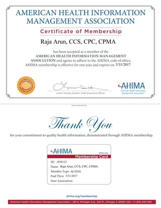 AMERICAN HEALTH INFORMATION
MANAGEMENT ASSOCIATION
Certificate of Membership
Thank You
has been accepted as a member of the
AMERICAN HEALTH INFORMATION MANAGEMENT
ASSOCIATION and agrees to adhere to the AHIMA code of ethics.
AHIMA membership is effective for one year and expires on____________
for your commitment to quality health information, demonstrated through AHIMA membership.
Lynne Thomas Gordon, Chief Executive Officer
detach along dotted line
Americ
an Health Info
rmationMana
gementAssoci
ation
VA
LUED MEMB
ERVA
LUEDMEMB
ER
ahima.org/membership
American Health Information Management Association • 233 N. Michigan Ave., 21st Fl., Chicago, IL 60601 USA • +1 (312) 233-1100
ahima.org
ID:
Name:
Member Type:
Paid Thru:
State Association:
Membership Card
Raja Arun, CCS, CPC, CPMA
1838122
Raja Arun, CCS, CPC, CPMA
3/31/2017
ACTIVE
3/31/2017
 