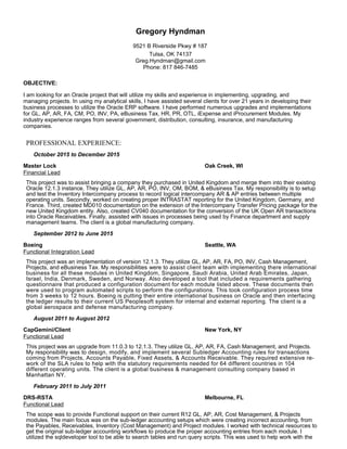 Gregory Hyndman
9521 B Riverside Pkwy # 187
Tulsa, OK 74137
Greg.Hyndman@gmail.com
Phone: 817 846-7485
OBJECTIVE:
I am looking for an Oracle project that will utilize my skills and experience in implementing, upgrading, and
managing projects. In using my analytical skills, I have assisted several clients for over 21 years in developing their
business processes to utilize the Oracle ERP software. I have performed numerous upgrades and implementations
for GL, AP, AR, FA, CM, PO, INV, PA, eBusiness Tax, HR, PR, OTL, iExpense and iProcurement Modules. My
industry experience ranges from several government, distribution, consulting, insurance, and manufacturing
companies.
PROFESSIONAL EXPERIENCE:
October 2015 to December 2015
Master Lock Oak Creek, WI
Financial Lead
This project was to assist bringing a company they purchased in United Kingdom and merge them into their existing
Oracle 12.1.3 instance. They utilize GL, AP, AR, PO, INV, OM, BOM, & eBusiness Tax. My responsibility is to setup
and test the Inventory Intercompany process to record logical intercompany AR & AP entries between multiple
operating units. Secondly, worked on creating proper INTRASTAT reporting for the United Kingdom, Germany, and
France. Third, created MD010 documentation on the extension of the Intercompany Transfer Pricing package for the
new United Kingdom entity. Also, created CV040 documentation for the conversion of the UK Open AR transactions
into Oracle Receivables. Finally, assisted with issues in processes being used by Finance department and supply
management teams. The client is a global manufacturing company.
September 2012 to June 2015
Boeing Seattle, WA
Functional Integration Lead
This project was an implementation of version 12.1.3. They utilize GL, AP, AR, FA, PO, INV, Cash Management,
Projects, and eBusiness Tax. My responsibilities were to assist client team with implementing there international
business for all these modules in United Kingdom, Singapore, Saudi Arabia, United Arab Emirates, Japan,
Israel, India, Denmark, Sweden, and Norway. Also developed a tool that included a requirements gathering
questionnaire that produced a configuration document for each module listed above. These documents then
were used to program automated scripts to perform the configurations. This took configuration process time
from 3 weeks to 12 hours. Boeing is putting their entire international business on Oracle and then interfacing
the ledger results to their current US Peoplesoft system for internal and external reporting. The client is a
global aerospace and defense manufacturing company.
August 2011 to August 2012
CapGemini/Client New York, NY
Functional Lead
This project was an upgrade from 11.0.3 to 12.1.3. They utilize GL, AP, AR, FA, Cash Management, and Projects.
My responsibility was to design, modify, and implement several Subledger Accounting rules for transactions
coming from Projects, Accounts Payable, Fixed Assets, & Accounts Receivable. They required extensive re-
work of the SLA rules to help with the statutory requirements needed for 64 different countries in 104
different operating units. The client is a global business & management consulting company based in
Manhattan NY.
February 2011 to July 2011
DRS-RSTA Melbourne, FL
Functional Lead
The scope was to provide Functional support on their current R12 GL, AP, AR, Cost Management, & Projects
modules. The main focus was on the sub-ledger accounting setups which were creating incorrect accounting, from
the Payables, Receivables, Inventory (Cost Management) and Project modules. I worked with technical resources to
get the original sub-ledger accounting workflows to produce the proper accounting entries from each module. I
utilized the sqldeveloper tool to be able to search tables and run query scripts. This was used to help work with the
 