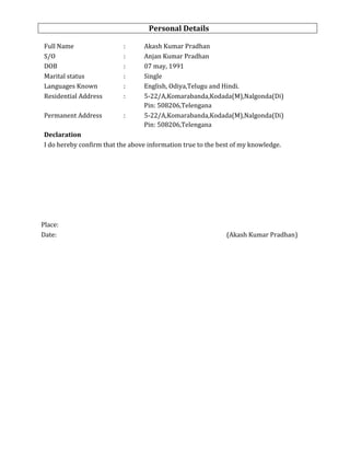 Personal Details
Full Name : Akash Kumar Pradhan
S/O : Anjan Kumar Pradhan
DOB : 07 may, 1991
Marital status : Single
Languages Known : English, Odiya,Telugu and Hindi.
Residential Address : 5-22/A,Komarabanda,Kodada(M),Nalgonda(Di)
Pin: 508206,Telengana
Permanent Address : 5-22/A,Komarabanda,Kodada(M),Nalgonda(Di)
Pin: 508206,Telengana
Declaration
I do hereby confirm that the above information true to the best of my knowledge.
Place:
Date: (Akash Kumar Pradhan)
 