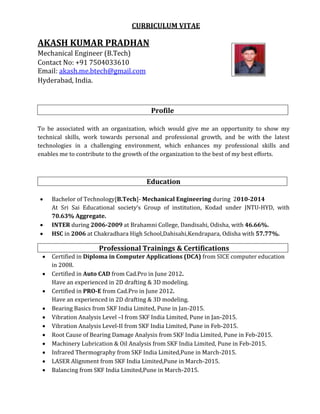 CURRICULUM VITAE
AKASH KUMAR PRADHAN
Mechanical Engineer (B.Tech)
Contact No: +91 7504033610
Email: akash.me.btech@gmail.com
Hyderabad, India.
Profile
To be associated with an organization, which would give me an opportunity to show my
technical skills, work towards personal and professional growth, and be with the latest
technologies in a challenging environment, which enhances my professional skills and
enables me to contribute to the growth of the organization to the best of my best efforts.
Education
 Bachelor of Technology[B.Tech]- Mechanical Engineering during 2010-2014
At Sri Sai Educational society’s Group of institution, Kodad under JNTU-HYD, with
70.63% Aggregate.
 INTER during 2006-2009 at Brahamni College, Dandisahi, Odisha, with 46.66%.
 HSC in 2006 at Chakradhara High School,Dahisahi,Kendrapara, Odisha with 57.77%.
Professional Trainings & Certifications
 Certified in Diploma in Computer Applications (DCA) from SICE computer education
in 2008.
 Certified in Auto CAD from Cad.Pro in June 2012.
Have an experienced in 2D drafting & 3D modeling.
 Certified in PRO-E from Cad.Pro in June 2012.
Have an experienced in 2D drafting & 3D modeling.
 Bearing Basics from SKF India Limited, Pune in Jan-2015.
 Vibration Analysis Level –I from SKF India Limited, Pune in Jan-2015.
 Vibration Analysis Level-II from SKF India Limited, Pune in Feb-2015.
 Root Cause of Bearing Damage Analysis from SKF India Limited, Pune in Feb-2015.
 Machinery Lubrication & Oil Analysis from SKF India Limited, Pune in Feb-2015.
 Infrared Thermography from SKF India Limited,Pune in March-2015.
 LASER Alignment from SKF India Limited,Pune in March-2015.
 Balancing from SKF India Limited,Pune in March-2015.
 