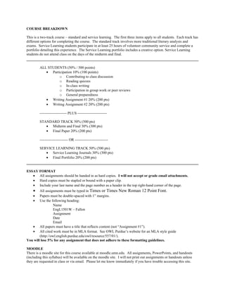 COURSE BREAKDOWN
This is a two-track course – standard and service learning. The first three items apply to all students. Each track has
different options for completing the course. The standard track involves more traditional literary analysis and
exams. Service Learning students participate in at least 25 hours of volunteer community service and complete a
portfolio detailing this experience. The Service Learning portfolio includes a creative option. Service Learning
students do not attend class on the days of the midterm and final.
ALL STUDENTS (50% / 500 points)
• Participation 10% (100 points)
o Contributing to class discussion
o Reading quizzes
o In-class writing
o Participation in group work or peer reviews
o General preparedness
• Writing Assignment #1 20% (200 pts)
• Writing Assignment #2 20% (200 pts)
---------------------- PLUS ------------------------
STANDARD TRACK 50% (500 pts)
• Midterm and Final 30% (300 pts)
• Final Paper 20% (200 pts)
----------------------- OR ---------------------------
SERVICE LEARNING TRACK 50% (500 pts)
• Service Learning Journals 30% (300 pts)
• Final Portfolio 20% (200 pts)
ESSAY FORMAT
• All assignments should be handed in as hard copies. I will not accept or grade email attachments.
• Hard copies must be stapled or bound with a paper clip.
• Include your last name and the page number as a header in the top right-hand corner of the page.
• All assignments must be typed in Times or Times New Roman 12 Point Font.
• Papers must be double-spaced with 1” margins.
• Use the following heading:
Name
EngL1501W – Fallon
Assignment
Date
Email
• All papers must have a title that reflects content (not “Assignment #1”).
• All cited work must be in MLA format. See OWL Purdue’s website for an MLA style guide
(http://owl.english.purdue.edu/owl/resource/557/01/).
You will lose 5% for any assignment that does not adhere to these formatting guidelines.
MOODLE
There is a moodle site for this course available at moodle.umn.edu. All assignments, PowerPoints, and handouts
(including this syllabus) will be available on the moodle site. I will not print out assignments or handouts unless
they are requested in class or via email. Please let me know immediately if you have trouble accessing this site.
 