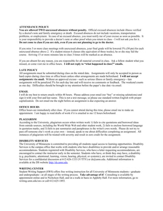 ATTENDANCE POLICY
You are allowed TWO unexcused absences without penalty. Official excused absences include illness verified
by a doctor's note and family emergency or death. Excused absences do not include vacations, transportation
problems, or employment. In case of an excused absence, you must notify me of your excuse as soon as possible. It
is your responsibility to provide a doctor’s note or other proof when you return to class – I will not ask you for it.
Do not come to class if you are sick, even if you are not planning to go to the doctor.
If you miss 3 or more class meetings with unexcused absences, your final grade will be lowered 5% (50 pts) for each
unexcused absence above 2. If a student misses 6 classes (the equivalent of three weeks), he or she may fail the
course. Arriving 15 or more minutes late to class 3 times will be marked as an absence.
If you are absent for any reason, you are responsible for all material covered in class. Ask a fellow student what you
missed, or come visit me in office hours. I will not reply to “what happened in class?” emails.
LATE POLICY
All assignments must be submitted during class on the stated date. Assignments will only be accepted in person as
hard copies during class time or office hours unless other arrangements are made beforehand. I will not accept
assignments via email. Without an approved excuse—such as serious illness or family emergency—late
assignments will be penalized 5% for each day late and will receive no comments or feedback. The weekend counts
as one day. Difficulties should be brought to my attention before the paper’s due date via email.
EMAIL
I will do my best to return emails within 48 hours. Please address your email (no “hey” or missing salutations) and
sign it with your first and last name. This is not a text message, so please use standard written English with proper
capitalization. Do not email me the night before an assignment is due expecting an answer.
OFFICE HOURS
Office hours are immediately after class. If you cannot attend during this time, please email me to make an
appointment. I am happy to read drafts of work if it is emailed to me 12 hours beforehand.
PLAGIARISM
According to the University, plagiarism occurs when written work 1) fails to cite quotations and borrowed ideas
from outside sources, including the World Wide Web and other student work, 2) fails to enclose borrowed language
in quotation marks, and 3) fails to put summaries and paraphrases in the writer's own words. Please do not try to
pass off someone else’s work as your own – instead, speak to me about difficulties completing an assignment. All
instances of plagiarism will be treated with severity and result in zero credit for the assignment.
DISIBILITY SERVICES
The University of Minnesota is committed to providing all students equal access to learning opportunities. Disability
Services is the campus office that works with students who have disabilities to provide and/or arrange reasonable
accommodations. Students registered with Disability Services, who have a letter requesting accommodations, are
encouraged to contact the instructor early in the semester. Students who have, or think they may have, a disability
(e.g. psychiatric, attentional, learning, vision, hearing, physical, or systemic), are invited to contact Disability
Services for a confidential discussion at 612-626-1333 (V/TTY) or ds@umn.edu. Additional information is
available at the DS website http://ds.umn.edu.
WRITING CENTER
Student Writing Support (SWS) offers free writing instruction for all University of Minnesota students—graduate
and undergraduate—at all stages of the writing process. Take advantage of it! Consulting is available by
appointment online and in Nicholson Hall, and on a walk-in basis in Appleby Hall. For more information, go to
writing.umn.edu/sws or call 612-625-1893.
 