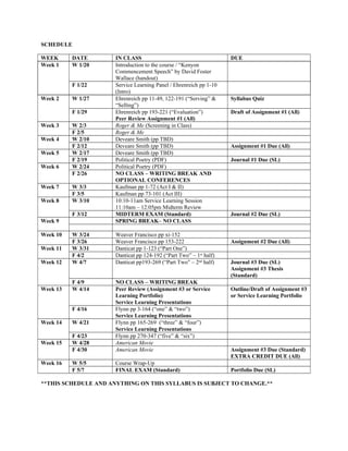 SCHEDULE
WEEK DATE IN CLASS DUE
Week 1 W 1/20 Introduction to the course / “Kenyon
Commencement Speech” by David Foster
Wallace (handout)
F 1/22 Service Learning Panel / Ehrenreich pp 1-10
(Intro)
Week 2 W 1/27 Ehrenreich pp 11-49, 122-191 (“Serving” &
“Selling”)
Syllabus Quiz
F 1/29 Ehrenreich pp 193-221 (“Evaluation”)
Peer Review Assignment #1 (All)
Draft of Assignment #1 (All)
Week 3 W 2/3 Roger & Me (Screening in Class)
F 2/5 Roger & Me
Week 4 W 2/10 Deveare Smith (pp TBD)
F 2/12 Deveare Smith (pp TBD) Assignment #1 Due (All)
Week 5 W 2/17 Deveare Smith (pp TBD)
F 2/19 Political Poetry (PDF) Journal #1 Due (SL)
Week 6 W 2/24 Political Poetry (PDF)
F 2/26 NO CLASS – WRITING BREAK AND
OPTIONAL CONFERENCES
Week 7 W 3/3 Kaufman pp 1-72 (Act I & II)
F 3/5 Kaufman pp 73-101 (Act III)
Week 8 W 3/10 10:10-11am Service Learning Session
11:10am – 12:05pm Midterm Review
F 3/12 MIDTERM EXAM (Standard) Journal #2 Due (SL)
Week 9 SPRING BREAK– NO CLASS
Week 10 W 3/24 Weaver Francisco pp xi-152
F 3/26 Weaver Francisco pp 153-222 Assignment #2 Due (All)
Week 11 W 3/31 Danticat pp 1-123 (“Part One”)
F 4/2 Danticat pp 124-192 (“Part Two” – 1st
half)
Week 12 W 4/7 Danticat pp193-269 (“Part Two” – 2nd
half) Journal #3 Due (SL)
Assignment #3 Thesis
(Standard)
F 4/9 NO CLASS – WRITING BREAK
Week 13 W 4/14 Peer Review (Assignment #3 or Service
Learning Portfolio)
Service Learning Presentations
Outline/Draft of Assignment #3
or Service Learning Portfolio
F 4/16 Flynn pp 3-164 (“one” & “two”)
Service Learning Presentations
Week 14 W 4/21 Flynn pp 165-269 (“three” & “four”)
Service Learning Presentations
F 4/23 Flynn pp 270-347 (“five” & “six”)
Week 15 W 4/28 American Movie
F 4/30 American Movie Assignment #3 Due (Standard)
EXTRA CREDIT DUE (All)
Week 16 W 5/5 Course Wrap-Up
F 5/7 FINAL EXAM (Standard) Portfolio Due (SL)
**THIS SCHEDULE AND ANYTHING ON THIS SYLLABUS IS SUBJECT TO CHANGE.**
 