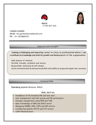 # 140-027-616 
GARIMA SHARMA 
Email: me.garimasharma@gmail.com 
Ph: +91-9250884259 
Objective and strengths 
Seeking a challenging and rewarding career in Linux as professional where I can 
contribute my knowledge and skills for growth and development of the organization. 
High degree of initiative 
Flexible, friendly, confident and sincere 
Responsible, dedicated & self initiator 
Good communication & interpersonal skills with ability to grasp and apply new concepts 
Technical Skills 
Operating System:Windows, RHEL6 
RHEL Skill Set 
 Installation of OS including PXE and kick start 
 User management and User/group and file permissions 
 Package management using RPM and YUM 
 Basic knowledge of DNS and DHCP server 
 Managing SAMBA, DNS, CUPS and NFS servers 
 Configuring Apache (HTTP) and FTP servers 
 LDAP Administration 
 