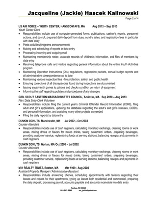 Jacqueline (Jackie) Hascek Kalinowski
Page 2 of 4
US AIR FORCE – YOUTH CENTER, HANSCOM AFB, MA Aug 2013 – Sep 2013
Youth Center Clerk
• Responsibilities include use of computer-generated forms, publications, cashier's reports, personnel
actions, and payroll, prepared daily deposit from dues, sundry sales, and registration fees in particular
with data entry
• Posts activities/programs announcements
• Making and scheduling of reports in data entry
• Processing incoming and outgoing mail
• Maintaining membership roster, accurate records of children’s information, and files of members by
data entry
• Receiving telephone calls and visitors regarding general information about the entire Youth Activities
program
• Maintaining Operation Instructions (OIs), regulations, registration packets, annual budget reports and
all administrative correspondence up to date
• Maintaining various inspection files - fire protection, safety, and public health
• Ensuring corrections of all discrepancies found during inspections are documented
• Issuing equipment / games to patrons and checks condition on return of equipment
• Informing the staff regarding policies and procedures of any changes
GIRL SCOUT EASTERN MASSACHUSETTS COUNCIL, Andover, MA Sep 2010 – Aug 2013
File / Data Entry Clerk Volunteer
• Responsibilities include filing the current year’s Criminal Offender Record Information (CORI), filing
adult and girl’s applications, updating the database regarding the adult’s and girl’s statuses, CORI’s,
and personal information, and assisting in any other projects as needed
• Filing the daily reports by data entry
DUNKIN DONUTS, Manchester, NH Jul 2002 – Oct 2003
Counter Attendant
• Responsibilities include use of cash registers, calculating monetary exchange, cleaning rooms or work
areas, mixing drinks or flavors for mixed drinks, taking customers' orders, preparing beverages,
providing customer service, replenishing foods at serving stations, balancing receipts and payments in
cash registers
DUNKIN DONUTS, Norton, MA Oct 2000 – Jul 2002
Counter Attendant
• Responsibilities include use of cash registers, calculating monetary exchange, cleaning rooms or work
areas, mixing drinks or flavors for mixed drinks, taking customers' orders, preparing beverages,
providing customer service, replenishing foods at serving stations, balancing receipts and payments in
cash registers
M K REALTY TRUST, Boston, MA Mar 1999 - Aug 2000
Assistant Property Manager / Administrative Assistant
• Responsibilities include answering phones, scheduling appointments with tenants regarding their
leases and repairs for their apartments, typing up leases both residential and commercial, preparing
the daily deposit, processing payroll, accounts payable and accounts receivable into data entry
Nashua, NH 03064
603-547-5545 rev_jackie@yahoo.com
 