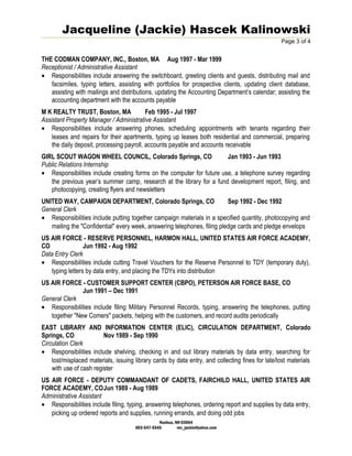 Jacqueline (Jackie) Hascek Kalinowski
Page 3 of 4
THE CODMAN COMPANY, INC., Boston, MA Aug 1997 - Mar 1999
Receptionist / Administrative Assistant
• Responsibilities include answering the switchboard, greeting clients and guests, distributing mail and
facsimiles, typing letters, assisting with portfolios for prospective clients, updating client database,
assisting with mailings and distributions, updating the Accounting Department’s calendar; assisting the
accounting department with the accounts payable
M K REALTY TRUST, Boston, MA Feb 1995 - Jul 1997
Assistant Property Manager / Administrative Assistant
• Responsibilities include answering phones, scheduling appointments with tenants regarding their
leases and repairs for their apartments, typing up leases both residential and commercial, preparing
the daily deposit, processing payroll, accounts payable and accounts receivable
GIRL SCOUT WAGON WHEEL COUNCIL, Colorado Springs, CO Jan 1993 - Jun 1993
Public Relations Internship
• Responsibilities include creating forms on the computer for future use, a telephone survey regarding
the previous year’s summer camp, research at the library for a fund development report, filing, and
photocopying, creating flyers and newsletters
UNITED WAY, CAMPAIGN DEPARTMENT, Colorado Springs, CO Sep 1992 - Dec 1992
General Clerk
• Responsibilities include putting together campaign materials in a specified quantity, photocopying and
mailing the "Confidential" every week, answering telephones, filing pledge cards and pledge envelops
US AIR FORCE - RESERVE PERSONNEL, HARMON HALL, UNITED STATES AIR FORCE ACADEMY,
CO Jun 1992 - Aug 1992
Data Entry Clerk
• Responsibilities include cutting Travel Vouchers for the Reserve Personnel to TDY (temporary duty),
typing letters by data entry, and placing the TDYs into distribution
US AIR FORCE - CUSTOMER SUPPORT CENTER (CBPO), PETERSON AIR FORCE BASE, CO
Jun 1991 – Dec 1991
General Clerk
• Responsibilities include filing Military Personnel Records, typing, answering the telephones, putting
together "New Comers" packets, helping with the customers, and record audits periodically
EAST LIBRARY AND INFORMATION CENTER (ELIC), CIRCULATION DEPARTMENT, Colorado
Springs, CO Nov 1989 - Sep 1990
Circulation Clerk
• Responsibilities include shelving, checking in and out library materials by data entry, searching for
lost/misplaced materials, issuing library cards by data entry, and collecting fines for late/lost materials
with use of cash register
US AIR FORCE - DEPUTY COMMANDANT OF CADETS, FAIRCHILD HALL, UNITED STATES AIR
FORCE ACADEMY, COJun 1989 - Aug 1989
Administrative Assistant
• Responsibilities include filing, typing, answering telephones, ordering report and supplies by data entry,
picking up ordered reports and supplies, running errands, and doing odd jobs
Nashua, NH 03064
603-547-5545 rev_jackie@yahoo.com
 
