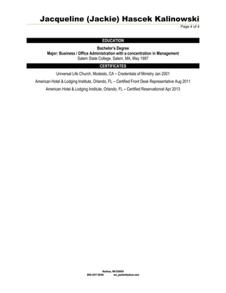 Jacqueline (Jackie) Hascek Kalinowski
Page 4 of 4
EDUCATION
Bachelor’s Degree
Major: Business / Office Administration with a concentration in Management
Salem State College, Salem, MA, May 1997
CERTIFICATES
Universal Life Church, Modesto, CA – Credentials of Ministry Jan 2001
American Hotel & Lodging Institute, Orlando, FL – Certified Front Desk Representative Aug 2011
American Hotel & Lodging Institute, Orlando, FL – Certified Reservationist Apr 2013
Nashua, NH 03064
603-547-5545 rev_jackie@yahoo.com
 