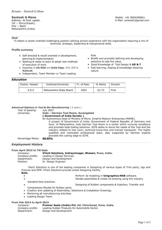 Resume – Santosh G.Mane
Santosh G Mane Mobile: +91 9604399661
Address: At Post. padali, E-Mail: smane01@gmail.com
Tal :- Shirur(Kasar),
Dist :- Beed
Maharashtra (India)
Goal
To obtain a career oriented challenging position utilizing proven experience with the organization requiring a mix of
technical, strategic, leadership & interpersonal skills.
Profile summary
• Self directed & result oriented in development,
planning & implementation
• Seeking & ready to learn & adopt new methods
of execution of work.
• Expertise in UG-NX8 and Solid Edge, PLM, ERP &
Autocad.
• Independent, Team Member or Team Leading
Role
• Briefly and promptly defining and developing
solutions to add the value.
• Good Knowledge of Tool Design & GD & T
• Fast learning, helping & knowledge shearing
nature
Education
Advanced Diploma in Tool & Die Manufacturing ( 4 years )
Year of passing: July 2007
University: Indo – German Tool Room, Aurangabad
( Government of India Society )
An Autonomous body of Ministry of Micro, Small & Medium Enterprises (MSME).
A project of Government of India, Government of Federal Republic of Germany and
Govt. of Maharashtra, Indo German Tool Room is a center which nurtures excellence
and provides total tooling solutions. IGTR seeks to serve the needs of the Tool and Die
industry related to tool room, technical know-how and trained manpower. The highly
qualified and motivated professional team, ably supported by German experts
provides the cutting edge to IGTR.
Percentage Marks: 68.69%
Employment History
From April 2015 to Till Date
Company: VTech Solutions, Indrayninagar, Bhosari, Pune, India.
Company profile: Leading in Design Services.
Department: Design and Development
Position: Sr. Design Engineer
Vtech Solutions is one of the leading companies in Designing of various types of Trim parts, Jigs and
Fixtures and SPM. VTech Solutions provide onsite Designing Facility.
Role:
• Perform 3d modeling in Unigraphics-NX8 software.
• Handle assemblies & create 2d drawing using the industry
standard best practices.
• Designing of Rubber components & Injection, Transfer and
Compression Moulds for Rubber parts.
• Creation and updating of Assemblies, Selections & Installation Drawings.
• Mentoring all manufacturing activities.
• Leading Design Team.
From Feb 2014 to April 2015
Company: Premier Seals (India) Pvt. ltd. Chinchwad, Pune, India.
Company profile: Leading Rubber Products for Automobile Sector.
Department: Design and Development
Page 1 of 2
Exams. Passed Institute/University Yr. of Pass. % Marks Division
S.S.C Maharashtra State Board 2003 63.73 First
 