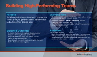 Building High-Performing Teams
Purpose
To help organize teams in order to operate in a
cohesive way to generate better performance
and achieve their desired goals
Learning Aims
• Clarify the specific activities in which the team delivers or has
the potential to deliver excellent results
• To identify the team’s “perfect customers” and the
challenges these customers face
• How the team can use its strengths to help these customers
reach their desired results
Expected Outcomes
• Articulate the team’s strengths and opportunities
• Capture a clear way forward for the team
• Articulate the team’s story, and road to success
• Define a clear team roadmap
• Describe each member’s role to accomplish their task
• Define the team’s success goals
Audience
The course is deigned:
• Newly formed teams, teams that are facing a recent change,
or they want to achieve greater levels of performance
• Suitable for teams of mid to senior level managers who are
seeking to better results
 