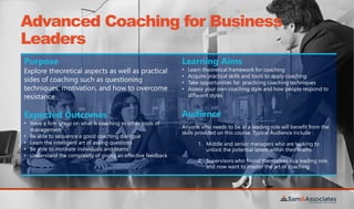 Advanced Coaching for Business
Leaders
Purpose
Explore theoretical aspects as well as practical
sides of coaching such as questioning
techniques, motivation, and how to overcome
resistance
Learning Aims
• Learn theoretical framework for coaching
• Acquire practical skills and tools to apply coaching
• Take opportunities for practicing coaching techniques
• Assess your own coaching style and how people respond to
different styles
Expected Outcomes
• Have a firm grasp on what is coaching vs other tools of
management
• Be able to sequence a good coaching dialogue
• Learn the intelligent art of asking questions
• Be able to motivate individuals and teams
• Understand the complexity of giving an effective feedback
Audience
Anyone who needs to be in a leading role will benefit from the
skills provided on this course. Typical Audience include :
1. Middle and senior managers who are looking to
unlock the potential latent within their teams
2. Supervisors who found themselves in a leading role,
and now want to master the art of coaching
 