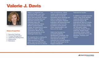 Valerie J. Davis
Valerie is a respected and
published leader coach who
specializes in working with
senior level executives. Through
leadership development and
executive coaching at the
individual, team and
organizational level, Valerie
delivers transformational
change. Her experience in senior
leadership roles in global
corporations allows her an
informed perspective on the
challenges leaders face.
Her expertise lies is creating the
space for leaders to gain a
critical perspective on their
goals, vision and effectiveness.
By providing the lens to reframe
their circumstances, Valerie
creates a safe environment
where clients can elevate
themselves above obstacles and
attain an objective view of
choices and options. Realistic
evaluation, self-assessment and
motivation to act form the
foundation of the process.
Vision, transformation, and
focus are the result.
Valerie has founded two
successful leadership
development companies. She
also works with a number of
international consulting
consortia and currently serves in
the role of Head Coach at the
Niagara Institute for
International Studies.
In addition to private executive
clients, a few of her satisfied
corporate clients include
American Express, BA
International, Bank of Canada,
Dell, Government of Canada,
ING, Kommunikations-Kolleg
AG, Microsoft, Loblaw
Companies, Ontario Power
Authority, Ontario Power
Generation, Ontario Public
Service, Park Bank, Procor Ltd.,
Raytheon, Thomson, and
Torstar.
Areas of expertise:
 Executive Coaching
 Change Management
 Leadership Development
 Assessments
 Motivation
 