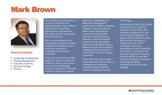 Mark Brown
Works with executives who are
striving to become more
effective leaders. Since 1996 he
has worked in leadership
development and executive
education across Europe, Asia,
and the Americas.
He is currently director of a
Portuguese company providing
leadership development and
executive coaching to
multinational executives
worldwide.
Trained as an economist, Mark
began his career as a financial
analyst for Exxon Corporation.
He and his wife Margaret
moved to Slovakia in 1994 and
worked in Eastern Europe for
eight years, designing and
delivering management
programs for KPMG in Slovakia,
Hungary, Poland and Russia.
Mark taught international
economics and graduate
business courses at Solvay
Business School and Boston
University Graduate Center,
both in Brussels. While living in
Belgium he also led numerous
workshops for the European
Commission and the European
Parliament.
Since 2003 Mark has worked
extensively with clients active in
management consulting,
shipping, energy, financial
services, manufacturing and
technology.
Mark holds an MBA from Solvay
Business School, an MA in
economics from SAIS-Johns
Hopkins, a diploma from the
Universidad de Belgrano in
Buenos Aires, Argentina, and a
BA from the University of
Florida. He holds a PCC
certification from the
International Coach Federation
(ICF) and is a member of the
Strategic Executive Coaching
Alliance (SECA). He has also
published articles on executive
coaching, leadership
development, and business
strategy.
Areas of expertise:
 Leadership Development
 Change Management
 Executive Coaching
 Business Strategy
 Finance
 