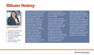 Riham Helmy
Riham is an entrepreneur herself
and has more than 20 years of
experience in the training and
coaching industries. Based on
her expertise, she helps
organizations to achieve their
goals through their people
using custom coaching and
training programs. She also
provides certified Train The
Trainer program to prepare
trainers and teachers adhere to
international teaching
standards. She specifically
provides coaching in the
following areas related to
managing people: targeted
behavioral coaching, new
leader/onboarding or transition
coaching, performance
coaching, presentation &
communication skills coaching,
team coaching, and several
areas as needed.
Riham currently works with
various companies in Egypt and
the Middle East on business
capacity building projects
targeting youth, professionals
and women in business. She
also provides business
management training
consultancy and material
development and design
services to various International
and regional organizations. She
is responsible for curriculum
development, trainings and
program management.
Riham has been selected to
represent Egypt in the Fortune
Most Powerful Women Global
Mentoring Program in 2011 and
the VV LEAD (Vital Voices
International) 3 years Fellowship
Program. Riham is a member in
the Cairo American Chamber of
Businesswomen committee and
was the country flag bearer to
organize the Global Women
Mentoring Walk in 2013. She is
also a member in women
development committee chaired
by Women UN and Supreme
Egyptian council for women.
Areas of expertise:
 Leadership Development
 Women in Business
 Executive Coaching
 Curriculum Development
 Targeted Behavior
Coaching
 Communication Skills
 Team Coaching
 