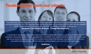 Testimonials from our clients
“This is the best training course we have had in all the years at the Commission. It was practical and entertaining
and did not waste any time. We especially liked the fact that it was not an off-the-shelf program but was adapted
by the trainer before the seminar and in real time, according to the needs of the group.”
European Commission, Brussels, ‘Change Management’
“I would like to thank your respectable organization for the great effort done to support us in enhancing the
awareness and quality of performance management in Vodafone. Your ongoing initiative, which started two years
ago has produced outstanding results. Our numbers show results that exceeded expectations. The instructors
exemplified deep knowledge, effective delivery, professionalism, and commitment to our success.”
Vodafone
 