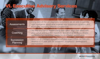 VI. Executive Advisory Services
• Using state-of-the-art diagnostic instruments we are able to gain the
right intelligence about what impedes your boardroom dynamics and
thoroughly assessing different competencies.
Assessments
• We help your senior leaders clarify their vision, align their talent with
your culture and business objectives, and develop the focus, insight,
and leadership capabilities needed to drive better performance
Coaching
• Based on an intelligent assessment of your organization, we help you
develop a 3-5 year plan for succession, progression, development,
and transition.
Succession
Planning
 
