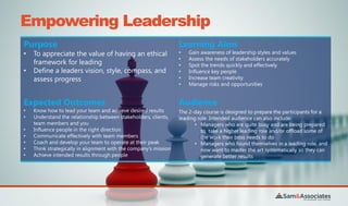 Empowering Leadership
Purpose
• To appreciate the value of having an ethical
framework for leading
• Define a leaders vision, style, compass, and
assess progress
Learning Aims
• Gain awareness of leadership styles and values
• Assess the needs of stakeholders accurately
• Spot the trends quickly and effectively
• Influence key people
• Increase team creativity
• Manage risks and opportunities
Expected Outcomes
• Know how to lead your team and achieve desired results
• Understand the relationship between stakeholders, clients,
team members and you
• Influence people in the right direction
• Communicate effectively with team members
• Coach and develop your team to operate at their peak
• Think strategically in alignment with the company's mission
• Achieve intended results through people
Audience
The 2-day course is designed to prepare the participants for a
leading role. Intended audience can also include:
• Managers who are quite busy and are being prepared
to take a higher leading role and/or offload some of
the work their boss needs to do
• Managers who found themselves in a leading role, and
now want to master the art systematically so they can
generate better results
 