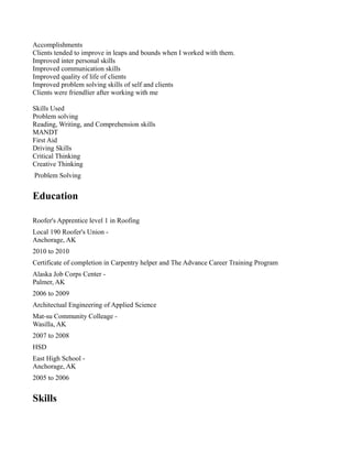 Accomplishments
Clients tended to improve in leaps and bounds when I worked with them.
Improved inter personal skills
Improved communication skills
Improved quality of life of clients
Improved problem solving skills of self and clients
Clients were friendlier after working with me
Skills Used
Problem solving
Reading, Writing, and Comprehension skills
MANDT
First Aid
Driving Skills
Critical Thinking
Creative Thinking
Problem Solving
Education
Roofer's Apprentice level 1 in Roofing
Local 190 Roofer's Union -
Anchorage, AK
2010 to 2010
Certificate of completion in Carpentry helper and The Advance Career Training Program
Alaska Job Corps Center -
Palmer, AK
2006 to 2009
Architectual Engineering of Applied Science
Mat-su Community Colleage -
Wasilla, AK
2007 to 2008
HSD
East High School -
Anchorage, AK
2005 to 2006
Skills
 