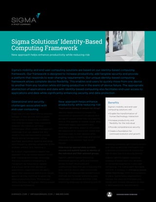 First Call SupportManaged services
(& IT Operations)
Professional services
Monitoring as a Service Global Presence
PROFESSIONAL SERVICESSIGMASOL.COM / INFO@SIGMASOL.COM / 888.895.0495
Sigma Solutions’ Identity-Based
Computing Framework
New approach helps enhance productivity while reducing risk
Operational and security
challenges associated with
end-user computing
Organizations are faced with a constant
barrage of new devices and solutions
that promise to streamline workflows
and make employees more productive.
However, the adoption of these
technologies often creates management
challenges that can negate the very
benefits they are expected to provide.
Mobile device management, virtual
desktops, application layering and other
tools frequently address symptoms of the
problem without fully resolving it.
As a result, organizations need a new
approach that can better respond to the
ever-changing technology landscape.
The only constant in computing is
the person. By focusing on people
and groups rather than devices or
applications, organizations can easily
adjust their operations and ensure robust
security as they continue to adopt the
latest productivity tools. That precept
forms the basis for Sigma’s identity-based
computing framework.
Sigma’s mobility and end-user computing solutions are based on our identity-based computing
framework. Our framework is designed to increase productivity, add tangible security and provide
a platform that responds to ever-changing requirements. Our unique identity-based computing
framework allows complete device flexibility. This enables end-users to quickly move from one device
to another from any location while still being productive in the event of device failure. The appropriate
abstraction of applications and data with identity-based computing also facilitates end-user access to
applications and data while significantly enhancing security and data protection.
Benefits
Sigma’s mobility and end-user
computing solutions will:
•	Enable the transformation of
human/technology interaction
•	Increase productivity and
flexibility for the individual
•	Provide comprehensive security
•	Create a foundation for
continued evolution and growth
New approach helps enhance
productivity while reducing risk
“Applications belong to people not things”
Identity-based computing moves the
ownership of applications to people and
groups of people rather than to a specific
device. This applies to mobile, cloud, Web,
native and legacy applications and
essentially abstracts, layers or virtualizes
the application to remove the chains that
bind end-users to their devices while
enabling access to both local and remote
resources in a cohesive “app-store”
fashion.
Data must be appropriately portable,
secured and audited based on identity of
the individual and their selected groups.
Sigma’s identity-based computing
framework works to unify and enhance
access to both structured and
unstructured data through virtualizing the
end-user’s access to data repositories.
Ensuring that appropriate authentication
methods are followed, protecting data
based upon individuals and their roles,
improving employee on-boarding and off-
boarding processes, geo-locking access
and moving sensitive information into
a secured environment all reduce the
risk of data loss or a security breach.
Sigma’s identity-based computing
strategy is based upon our decades
of combined experience in end-user
computing. The Sigma team facilitates
the shift in strategy to managing people
rather than things. With this foundation
in place, Sigma helps organizations
harness the latest technologies and
trends with minimal disruption to their
IT and operational environments.
 
