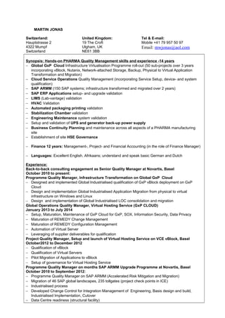 MARTIN JONAS
Switzerland: United Kingdom: Tel & E-mail:
Hauptstrasse 2
4322 Mumpf
Switzerland
19 The Croft
Ulgham, UK
NE61 3BB
Mobile +41 79 957 50 97
Email: mwjonas@aol.com
Synopsis: Hands-on PHARMA Quality Management skills and experience -14 years
− Global GxP Cloud Infrastructure Virtualisation Programme roll-out (50 sub-projects over 3 years
incorporating vBlock, Nutanix, Network-attached Storage, Backup, Physical to Virtual Application
Transformation and Migration)
− Cloud Service Operations Quality Management (incorporating Service Setup, device- and system
qualification)
− SAP ARMM (150 SAP systems; infrastructure transformed and migrated over 2 years)
− SAP ERP Applications setup- and upgrade validation
− LIMS (Lab-vantage) validation
− HVAC Validation
− Automated packaging printing validation
− Stabilization Chamber validation
− Engineering Maintenance system validation
− Setup and validation of UPS and generator back-up power supply
− Business Continuity Planning and maintenance across all aspects of a PHARMA manufacturing
site
− Establishment of site HSE Governance
− Finance 12 years: Management-, Project- and Financial Accounting (in the role of Finance Manager)
− Languages: Excellent English, Afrikaans; understand and speak basic German and Dutch
Experience:
Back-to-back consulting engagement as Senior Quality Manager at Novartis, Basel
October 2010 to present:
Programme Quality Manager, Infrastructure Transformation on Global GxP Cloud
− Designed and implemented Global Industrialised qualification of GxP vBlock deployment on GxP
Cloud
− Design and implementation Global Industrialised Application Migration from physical to virtual
infrastructure on Windows and Linux
− Design and implementation of Global Industrialised LOC consolidation and migration
Global Operations Quality Manager, Virtual Hosting Service (GxP CLOUD)
January 2013 to July 2014
− Setup, Maturation, Maintenance of GxP Cloud for GxP, SOX, Information Security, Data Privacy
− Maturation of REMEDY Change Management
− Maturation of REMEDY Configuration Management
− Automation of Virtual Server
− Leveraging of supplier deliverables for qualification
Project Quality Manager, Setup and launch of Virtual Hosting Service on VCE vBlock, Basel
October2012 to December 2012
− Qualification of vBlock
− Qualification of Virtual Servers
− Pilot Migration of Applications to vBlock
− Setup of governance for Virtual Hosting Service
Programme Quality Manager on months SAP ARMM Upgrade Programme at Novartis, Basel
October 2010 to September 2012:
− Programme Quality Manager on SAP ARMM (Accelerated Risk Mitigation and Migration)
− Migration of 46 SAP global landscapes, 235 tollgates (project check points in ICE)
− Industrialised process
− Developed Change Control for Integration Management of Engineering, Basis design and build,
Industrialised Implementation, Cutover
− Data Centre readiness (structural facility)
 