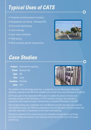 • Trackside simulation/panel simulation
• Geographical set testing - Westpac/GEC
• Free wired interlockings
• Level crossings
• Lever frame simulation
• TDM testing
• Other customer specific requirements
Typical Uses of CATS
The abolition of the Rochdale signal box, in preparation for the Manchester Metrolink
extension, required a new RRI to be installed with control from a new NX panel at Castleton.
CATS was used on the replacement RRI project to enable the advance function and
principles testings of the interlocking. A CATS trackside simulator was provided in
conjunction with a panel simulator incorporating a simulated PBI located in the REB.
All principles testing was undertaken from the REB and once the test team was satisfied
with identified issues, the TDM was connected to the new NX panel. A brief principles test
was then undertaken in preparation for the final commissioning.
During the weekend of the commissioning only trackside correspondence and fringe
principles testing was required, thus reducing testing time and the risk of the project
overrunning.
	Project 	 Rochdale Re-signalling
	Client 	 Network Rail
	Type 	 RRI
	Size 	 Large
	Location 	 Rochdale
	Date 	 2011
Case Studies	
 