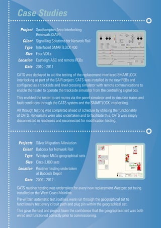 Case Studies	
CATS was deployed to aid the testing of the replacement interfaced SMARTLOCK
interlocking as part of the SAIR project. CATS was installed in the new REBs and
configured as a trackside and level crossing simulator with remote communications to
enable the tester to operate the trackside simulator from the controlling signal box.
This enabled the tester to set routes via the panel simulator and to simulate trains and
fault conditions through the CATS system and the SMARTLOCK interlocking.
All through testing was completed ahead of schedule by utilising the functionality
of CATS. Rehearsals were also undertaken and to facilitate this, CATS was simply
disconnected in readiness and reconnected for modification testing.
	Project 	 Southampton Area Interlocking 		
		 Renewals (SAIR)
	Client 	 Signalling Solutions for Network Rail
	Type 	 Interfaced SMARTLOCK 400
	Size 	 Four VIXLs
	Location 	 Eastleigh ASC and remote REBs
	Date 	 2010 - 2011
	Projects 	 Silver Migration Alleviation
	Client 	 Babcock for Network Rail
	Type 	 Westpac Mk3a geographical sets
	Size 	 Circa 3,000 sets
	Location 	 Routiner testing undertaken
		 at Babcock Depot
	Date 	 2006 - 2012
CATS routiner testing was undertaken for every new replacement Westpac set being
installed on the West Coast Mainline.
Pre-written automatic test routines were run through the geographical set to
functionally test every circuit path and plug pin within the geographical set.
This gave the test and project team the confidence that the geographical set was both
wired and functioned correctly prior to commissioning.
 