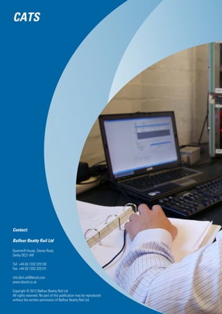 Contact:
Balfour Beatty Rail Ltd
Quarnmill House, Stores Road,
Derby DE21 4XF
Tel: 	+44 (0) 1332 225130
Fax: 	+44 (0) 1332 225131
info.bbrt.uk@bbrail.com
www.bbrail.co.uk
Copyright © 2012 Balfour Beatty Rail Ltd
All rights reserved. No part of this publication may be reproduced
without the written permission of Balfour Beatty Rail Ltd.
CATS
 