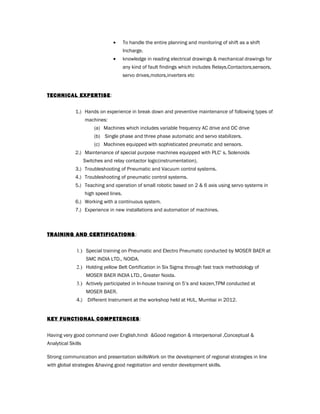 • To handle the entire planning and monitoring of shift as a shift
Incharge.
• knowledge in reading electrical drawings & mechanical drawings for
any kind of fault findings which includes Relays,Contactors,sensors,
servo drives,motors,inverters etc
TECHNICAL EXPERTISE:
1.) Hands on experience in break down and preventive maintenance of following types of
machines:
(a) Machines which includes variable frequency AC drive and DC drive
(b) Single phase and three phase automatic and servo stabilizers.
(c) Machines equipped with sophisticated pneumatic and sensors.
2.) Maintenance of special purpose machines equipped with PLC’ s, Solenoids
Switches and relay contactor logic(instrumentation).
3.) Troubleshooting of Pneumatic and Vacuum control systems.
4.) Troubleshooting of pneumatic control systems.
5.) Teaching and operation of small robotic based on 2 & 6 axis using servo systems in
high speed lines.
6.) Working with a continuous system.
7.) Experience in new installations and automation of machines.
TRAINING AND CERTIFICATIONSTRAINING AND CERTIFICATIONS ::
1.) Special training on Pneumatic and Electro Pneumatic conducted by MOSER BAER at
SMC INDIA LTD., NOIDA.
2.) Holding yellow Belt Certification in Six Sigma through fast track methodology of
MOSER BAER INDIA LTD., Greater Noida.
3.) Actively participated in In-house training on 5’s and kaizen,TPM conducted at
MOSER BAER.
4.) Different Instrument at the workshop held at HUL, Mumbai in 2012.
KEY FUNCTIONAL COMPETENCIES:
Having very good command over English,hindi &Good negation & interpersonal ,Conceptual &
Analytical Skills
Strong communication and presentation skillsWork on the development of regional strategies in line
with global strategies &having good negotiation and vendor development skills.
 