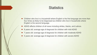 Statistics
 Children who live in a household where English is the first language are more than
four times as likely to be diagnosed as children who live in households where
English is the second language.
 ADHD affects children of all races including whites, blacks, and Latinos.
 8 years old: average age of diagnosis for children with mild ADHD
 7 years old: average age of diagnosis for children with moderate ADHD
 5 years old: average age of diagnosis for children with severe ADHD
 