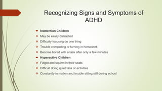 Recognizing Signs and Symptoms of
ADHD
 Inattention Children
 May be easily distracted
 Difficulty focusing on one thing
 Trouble completing or turning in homework
 Become bored with a task after only a few minutes
 Hyperactive Children
 Fidget and squirm in their seats
 Difficult doing quiet task or activities
 Constantly in motion and trouble sitting still during school
 