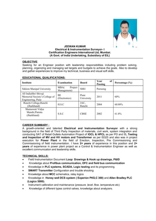 JEEWAN KUMAR
Electrical & Instrumentation Surveyor- I
Certification Engineers International Ltd, Mumbai.
(A Govt. of India Undertaking, Subsidiary of EIL)
OBJECTIVE:
Seeking for an Engineer position with leadership responsibilities including problem solving,
planning, organizing and managing set targets and budgets to achieve the goals. Also to develop
and gather experiences to improve my technical, business and visual soft skills.
EDUCATIONAL QUALIFICATIONS:
Institute Examination Board
Year of
Passing
Percentage (%)
Sikkim Manipal University
MBA( Project
Management)
SMU Pursuing
All IndiaShri Shivaji
Memorial Society’s College of
Engineering, Pune
BE
(Electronics)
Pune
University
2011 60%
Ranchi College,Ranchi
(Jharkhand)
H.S.C
JAC,
Ranchi
2004 60.88%
Sharaswati Vidya
Mandir,Patratu
(Jharkhand)
S.S.C CBSE 2002 61.8%
CAREER SUMMARY :
A growth-oriented and talented Electrical and Instrumentation Surveyor with a strong
background in the field of Third Party Inspection of materials, civil work, system integration and
conducting SAT of Retail Outlets Automation Project of IOCL & HPCL as per PO and IS, Testing
and Inspection of MV and HV motors and Transformer as per IS325 and also was in project
execution for Power Plant in the field of Erection, Inspection, Pre Commissioning and
Commissioning of field instrumentation. I have 2+ years of experience in this position and 2+
years of experience in power plant project as a Control & Instrumentation Engineer as well as
excellent communication and leadership skills.
TECHNICAL SKILLS:
• Field Instrumentation Document Loop Drawings & Hook up drawings, P&ID
• Knowledge about Profibus communication, OFC and field bus communication
• Knowledge in PLC systems, SCADA, Logic testing and its programming.
• SMART Transmitter Configuration and trouble shooting
• Knowledge about MCC schematics, relay logics
• Knowledge in Honey well DCS system ( Experion PKS,C 300) and Allen Bradley PLC
(Logicx 5000).
• Instrument calibration and maintenance (pressure ,level ,flow ,temperature etc)
• Knowledge of different types control valves, knowledge about analyzers.
 