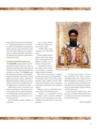 17
fessori Matti Kotiranta teki väitöskirjan-
sa. ”Vaikka Jumalan olemus on tuntema-
ton, Hän voi jumalallisten energioidensa
kautta ilmaista itsensä ihmiselle ja tulla
näin tunnetuksi. Mystisen tien huipen-
tuma on osallisuus Jumalan energioihin.
Tie Jumalan luo löydetään hiljaisuuden,
hesykasmin kautta.”
OSAANKO KOHDATA JUMALAN?
Äiti Kristoduli asuu ja työskentelee Hei-
nävedellä Lintulan luostarissa. Hän on
kirjailija ja kääntäjä, jolla on työn alla isä
Paisioksen kirjan Rukouksesta käännös
kreikasta suomeksi. Äiti Elisabet pitää
yllä Jumalansynnyttäjän syntymäjuhlan
kappelia Helsingin keskustassa ja hän
järjestää Jeesuksen rukous -palveluksen
Helsingissä kolmesti viikossa. Jeesuksen
rukous on perinteinen hesykasmin väli-
ne, helppo mutta samalla hyvin vaikea.
Ehkä tärkein asia on ymmärtää, että
kokemus Jumalasta ei ole omaa ansiota,
vaan Jumalan armoa, pyhän Gregoriok-
sen käsitteistöllä osuutta Jumalan ener-
gioista. Rukoilija saa osakseen sen ver-
ran kuin tarvitsee.
Äiti Elisabethin mukaan efektejä ei
pidä hakea.
– Jos ei tunnu miltään,
ei sillä väliä, koska ei tar-
vitse tuntea mitään.
– Kaikki lähtee katu-
muksesta, äiti Kristoduli
sanoo.
Edistyneelläkin rukoili-
jalla voi tulla eteen ”kuiva
kausi”, kokemukseton tila.
Silloin on eduksi, jos ru-
koilija voi liittyä toisiin.
– Jos yhdellä ei ole voi-
mia, kaksi muuta voi kan-
taa eteenpäin, ja Jumalan
rakkaus heijastuu kaikkiin.
Hän siteeraa isä Paisiosta: ”Ajattele
Jumalan hyviä tekoja ja kiittämättömyyt-
täsi Jumalan edessä, niin sielusi pyytää
Jumalan armoa sydämen kivulla. Näin
kasvaa tarve Jumalan armon saamiseksi
ja Jeesuksen rukouksesta tulee sydämen
rukous.”
Millainen sitten on kohtaaminen Ju-
malan kanssa? Äiti Elisabet vastaa:
– Rukous on vuoropuhelua. Hyvin
voimakas vastaus synnyttää sydämen
lämmön ja saa siirtymään toiseen aika-
käsitykseen ja ulottuvuuteen, jossa aika
pysähtyy.
– Luomattomassa valossa ei ole mi-
tään pelottavaa. Sen kokee sellaisel-
la hetkellä, jolloin sitä todella tarvitsee.
Mutta hengellisesti edistynyt ei tarvitse
sitä. Luomatonta valoa ei kannata tavoi-
tella eikä toisia voi kadehtia sen kokemi-
sesta. Tavoittelu johtaa väärään, harhaan,
äiti Kristoduli sanoo.
Kuten Gregorios Palamas sanoi, ruu-
mis joka on jättänyt lihan pahat himot,
ei enää paina sielua alas vaan nousee ja
henkistyy sen kanssa.
MATTI P. PULKKINEN
Pyhä Gregorios Palamas
 