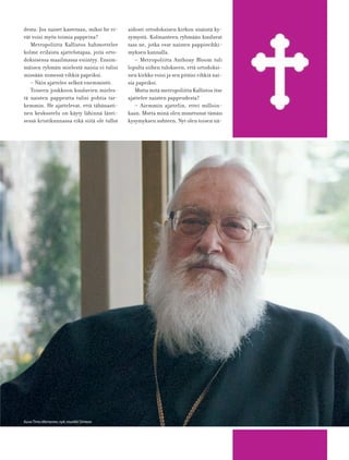 desta. Jos naiset kastetaan, miksi he ei-
vät voisi myös toimia pappeina?
Metropoliitta Kallistos hahmottelee
kolme erilaista ajattelutapaa, joita orto-
doksisessa maailmassa esiintyy. Ensim-
mäisen ryhmän mielestä naisia ei tulisi
missään nimessä vihkiä papeiksi.
– Näin ajattelee selkeä enemmistö.
Toiseen joukkoon kuuluvien mieles-
tä naisten pappeutta tulisi pohtia tar-
kemmin. He ajattelevat, että tähänasti-
nen keskustelu on käyty lähinnä länti-
sessä kristikunnassa eikä siitä ole tullut
aidosti ortodoksisen kirkon sisäistä ky-
symystä. Kolmanteen ryhmään kuuluvat
taas ne, jotka ovat naisten pappisvihki-
myksen kannalla.
– Metropoliitta Anthony Bloom tuli
lopulta siihen tulokseen, että ortodoksi-
nen kirkko voisi ja sen pitäisi vihkiä nai-
sia papeiksi.
Mutta mitä metropoliitta Kallistos itse
ajattelee naisten pappeudesta?
– Aiemmin ajattelin, ettei milloin-
kaan. Mutta minä olen muuttunut tämän
kysymyksen suhteen. Nyt olen toisen nä-
KuvaTimo Mertanen,nyk.munkki Simeon
 